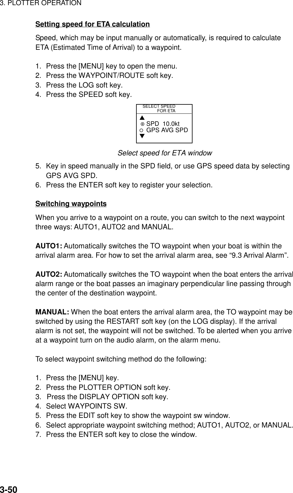 3. PLOTTER OPERATION3-50Setting speed for ETA calculationSpeed, which may be input manually or automatically, is required to calculateETA (Estimated Time of Arrival) to a waypoint.1. Press the [MENU] key to open the menu.2. Press the WAYPOINT/ROUTE soft key.3. Press the LOG soft key.4. Press the SPEED soft key.SELECT SPEED            FOR ETA▲ SPD  10.0ktGPS AVG SPD▼Select speed for ETA window5. Key in speed manually in the SPD field, or use GPS speed data by selectingGPS AVG SPD.6. Press the ENTER soft key to register your selection.Switching waypointsWhen you arrive to a waypoint on a route, you can switch to the next waypointthree ways: AUTO1, AUTO2 and MANUAL.AUTO1: Automatically switches the TO waypoint when your boat is within thearrival alarm area. For how to set the arrival alarm area, see “9.3 Arrival Alarm”.AUTO2: Automatically switches the TO waypoint when the boat enters the arrivalalarm range or the boat passes an imaginary perpendicular line passing throughthe center of the destination waypoint.MANUAL: When the boat enters the arrival alarm area, the TO waypoint may beswitched by using the RESTART soft key (on the LOG display). If the arrivalalarm is not set, the waypoint will not be switched. To be alerted when you arriveat a waypoint turn on the audio alarm, on the alarm menu.To select waypoint switching method do the following:1. Press the [MENU] key.2. Press the PLOTTER OPTION soft key.3.  Press the DISPLAY OPTION soft key.4. Select WAYPOINTS SW.5. Press the EDIT soft key to show the waypoint sw window.6. Select appropriate waypoint switching method; AUTO1, AUTO2, or MANUAL.7. Press the ENTER soft key to close the window.