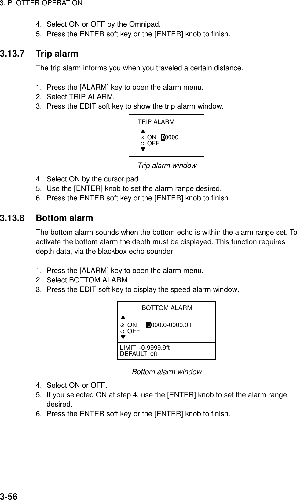 3. PLOTTER OPERATION3-564. Select ON or OFF by the Omnipad.5. Press the ENTER soft key or the [ENTER] knob to finish.3.13.7 Trip alarmThe trip alarm informs you when you traveled a certain distance.1. Press the [ALARM] key to open the alarm menu.2. Select TRIP ALARM.3. Press the EDIT soft key to show the trip alarm window.TRIP ALARM▲ON   00000   OFF▼Trip alarm window4. Select ON by the cursor pad.5. Use the [ENTER] knob to set the alarm range desired.6. Press the ENTER soft key or the [ENTER] knob to finish.3.13.8 Bottom alarmThe bottom alarm sounds when the bottom echo is within the alarm range set. Toactivate the bottom alarm the depth must be displayed. This function requiresdepth data, via the blackbox echo sounder1. Press the [ALARM] key to open the alarm menu.2. Select BOTTOM ALARM.3. Press the EDIT soft key to display the speed alarm window.BOTTOM ALARM▲ON      0000.0-0000.0ftOFF▼LIMIT: -0-9999.9ftDEFAULT: 0ftBottom alarm window4. Select ON or OFF.5. If you selected ON at step 4, use the [ENTER] knob to set the alarm rangedesired.6. Press the ENTER soft key or the [ENTER] knob to finish.