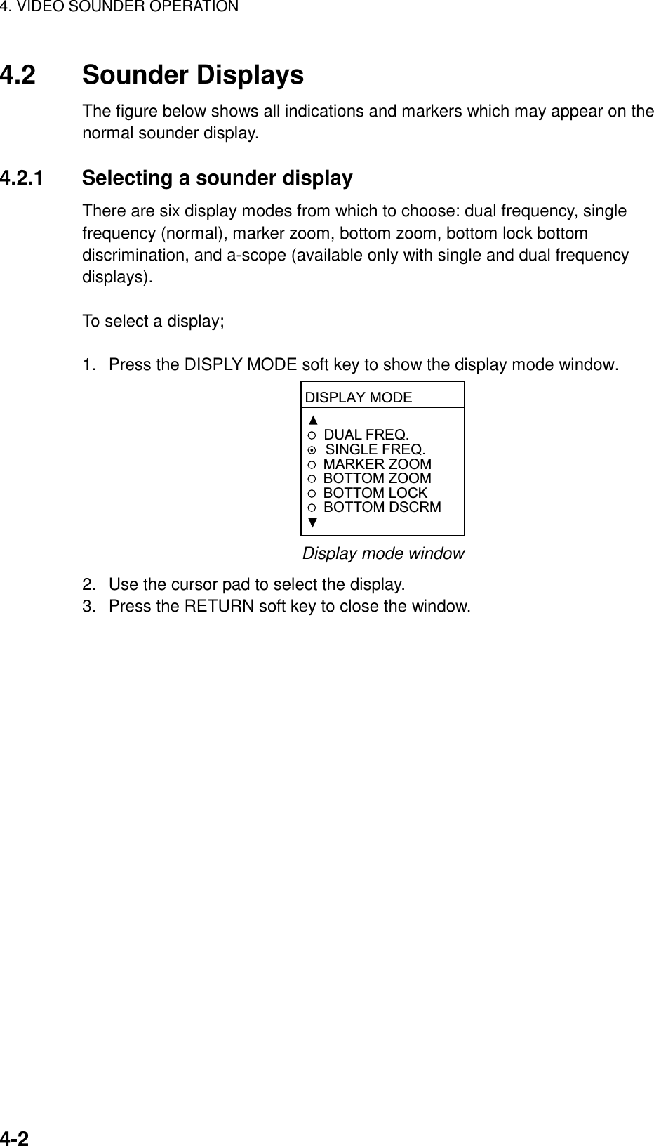 4. VIDEO SOUNDER OPERATION4-24.2 Sounder DisplaysThe figure below shows all indications and markers which may appear on thenormal sounder display.4.2.1 Selecting a sounder displayThere are six display modes from which to choose: dual frequency, singlefrequency (normal), marker zoom, bottom zoom, bottom lock bottomdiscrimination, and a-scope (available only with single and dual frequencydisplays).To select a display;1.  Press the DISPLY MODE soft key to show the display mode window.DISPLAY MODEDUAL FREQ.  SINGLE FREQ.MARKER ZOOMBOTTOM ZOOMBOTTOM LOCK  BOTTOM DSCRMDisplay mode window2.  Use the cursor pad to select the display.3.  Press the RETURN soft key to close the window.