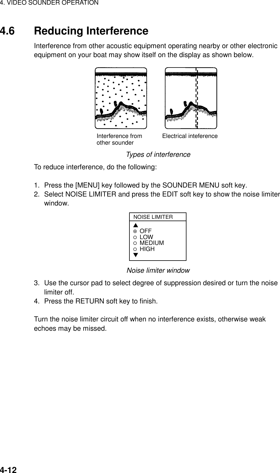 4. VIDEO SOUNDER OPERATION4-124.6 Reducing InterferenceInterference from other acoustic equipment operating nearby or other electronicequipment on your boat may show itself on the display as shown below.Interference from            Electrical inteferenceother sounderTypes of interferenceTo reduce interference, do the following:1. Press the [MENU] key followed by the SOUNDER MENU soft key.2. Select NOISE LIMITER and press the EDIT soft key to show the noise limiterwindow.NOISE LIMITER▲OFFLOWMEDIUMHIGH▼Noise limiter window3. Use the cursor pad to select degree of suppression desired or turn the noiselimiter off.4. Press the RETURN soft key to finish.Turn the noise limiter circuit off when no interference exists, otherwise weakechoes may be missed.