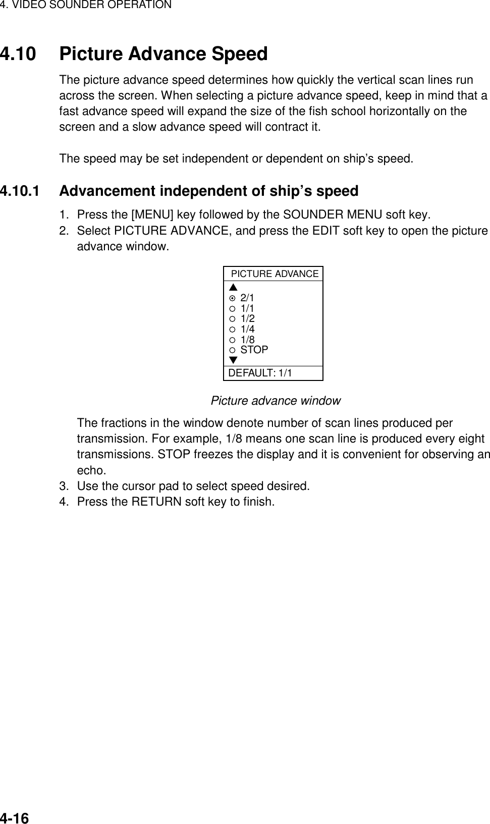 4. VIDEO SOUNDER OPERATION4-164.10 Picture Advance SpeedThe picture advance speed determines how quickly the vertical scan lines runacross the screen. When selecting a picture advance speed, keep in mind that afast advance speed will expand the size of the fish school horizontally on thescreen and a slow advance speed will contract it.The speed may be set independent or dependent on ship’s speed.4.10.1 Advancement independent of ship’s speed1. Press the [MENU] key followed by the SOUNDER MENU soft key.2. Select PICTURE ADVANCE, and press the EDIT soft key to open the pictureadvance window.PICTURE ADVANCE▲2/11/11/21/41/8STOP▼DEFAULT: 1/1Picture advance windowThe fractions in the window denote number of scan lines produced pertransmission. For example, 1/8 means one scan line is produced every eighttransmissions. STOP freezes the display and it is convenient for observing anecho.3. Use the cursor pad to select speed desired.4. Press the RETURN soft key to finish.