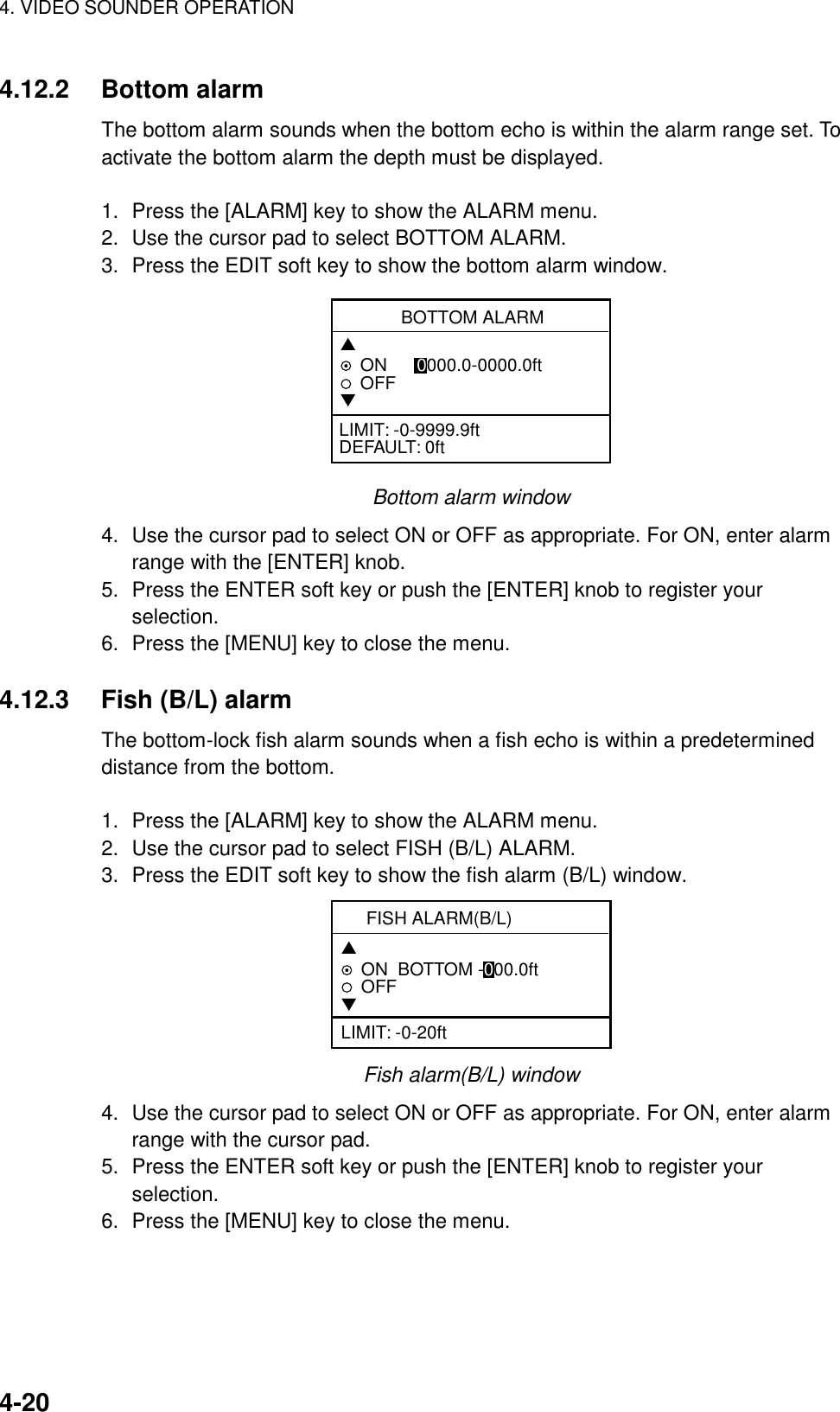 4. VIDEO SOUNDER OPERATION4-204.12.2 Bottom alarmThe bottom alarm sounds when the bottom echo is within the alarm range set. Toactivate the bottom alarm the depth must be displayed.1. Press the [ALARM] key to show the ALARM menu.2. Use the cursor pad to select BOTTOM ALARM.3. Press the EDIT soft key to show the bottom alarm window.BOTTOM ALARM▲ON      0000.0-0000.0ftOFF▼LIMIT: -0-9999.9ftDEFAULT: 0ftBottom alarm window4. Use the cursor pad to select ON or OFF as appropriate. For ON, enter alarmrange with the [ENTER] knob.5. Press the ENTER soft key or push the [ENTER] knob to register yourselection.6. Press the [MENU] key to close the menu.4.12.3 Fish (B/L) alarmThe bottom-lock fish alarm sounds when a fish echo is within a predetermineddistance from the bottom.1. Press the [ALARM] key to show the ALARM menu.2. Use the cursor pad to select FISH (B/L) ALARM.3. Press the EDIT soft key to show the fish alarm (B/L) window.FISH ALARM(B/L)▲ON  BOTTOM -000.0ftOFF▼LIMIT: -0-20ftFish alarm(B/L) window4. Use the cursor pad to select ON or OFF as appropriate. For ON, enter alarmrange with the cursor pad.5. Press the ENTER soft key or push the [ENTER] knob to register yourselection.6. Press the [MENU] key to close the menu.