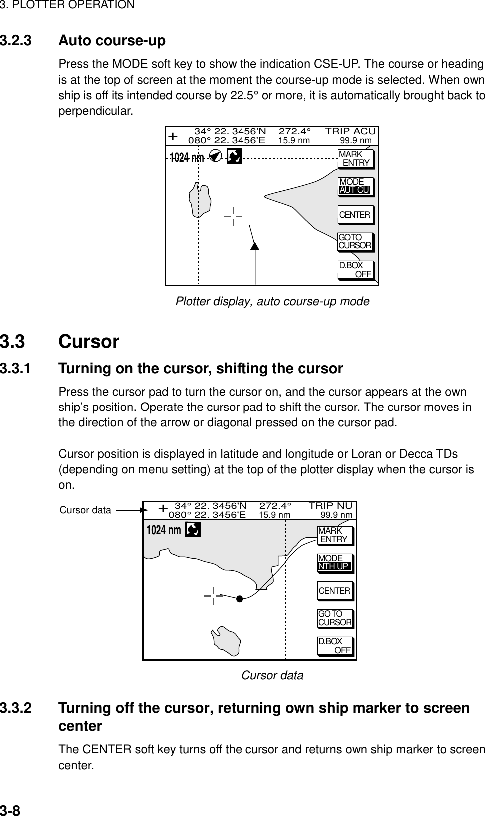 3. PLOTTER OPERATION3-83.2.3 Auto course-upPress the MODE soft key to show the indication CSE-UP. The course or headingis at the top of screen at the moment the course-up mode is selected. When ownship is off its intended course by 22.5° or more, it is automatically brought back toperpendicular.1024 nmD.BOXOFFMARK  ENTRYMODEAUT CUGO TOCURSORCENTER  34° 22. 3456&apos;N    272.4°     TRIP ACU080° 22. 3456&apos;E    15.9 nm            99.9 nm+Plotter display, auto course-up mode3.3 Cursor3.3.1 Turning on the cursor, shifting the cursorPress the cursor pad to turn the cursor on, and the cursor appears at the ownship’s position. Operate the cursor pad to shift the cursor. The cursor moves inthe direction of the arrow or diagonal pressed on the cursor pad.Cursor position is displayed in latitude and longitude or Loran or Decca TDs(depending on menu setting) at the top of the plotter display when the cursor ison.D.BOXOFFGO TOCURSORCENTERMARK ENTRYMODENTH UPCursor data  34° 22. 3456&apos;N    272.4°      TRIP NU080° 22. 3456&apos;E    15.9 nm            99.9 nm+1024 nmCursor data3.3.2 Turning off the cursor, returning own ship marker to screencenterThe CENTER soft key turns off the cursor and returns own ship marker to screencenter.