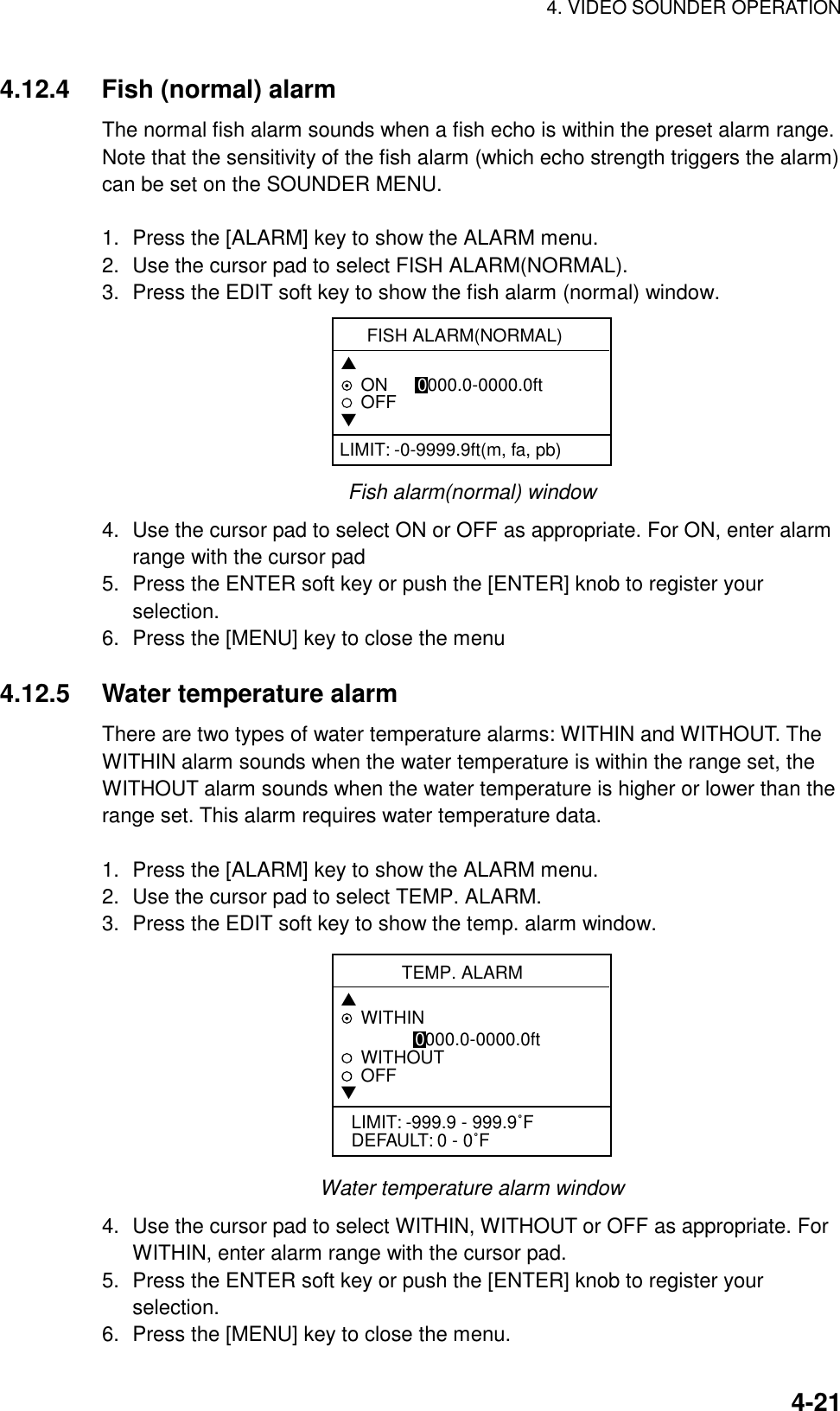 4. VIDEO SOUNDER OPERATION4-214.12.4 Fish (normal) alarmThe normal fish alarm sounds when a fish echo is within the preset alarm range.Note that the sensitivity of the fish alarm (which echo strength triggers the alarm)can be set on the SOUNDER MENU.1. Press the [ALARM] key to show the ALARM menu.2. Use the cursor pad to select FISH ALARM(NORMAL).3. Press the EDIT soft key to show the fish alarm (normal) window.FISH ALARM(NORMAL)▲ON      0000.0-0000.0ftOFF▼LIMIT: -0-9999.9ft(m, fa, pb)Fish alarm(normal) window4. Use the cursor pad to select ON or OFF as appropriate. For ON, enter alarmrange with the cursor pad5. Press the ENTER soft key or push the [ENTER] knob to register yourselection.6. Press the [MENU] key to close the menu4.12.5 Water temperature alarmThere are two types of water temperature alarms: WITHIN and WITHOUT. TheWITHIN alarm sounds when the water temperature is within the range set, theWITHOUT alarm sounds when the water temperature is higher or lower than therange set. This alarm requires water temperature data.1. Press the [ALARM] key to show the ALARM menu.2. Use the cursor pad to select TEMP. ALARM.3. Press the EDIT soft key to show the temp. alarm window.TEMP. ALARM▲WITHIN               0000.0-0000.0ftWITHOUTOFF▼LIMIT: -999.9 - 999.9˚FDEFAULT: 0 - 0˚FWater temperature alarm window4. Use the cursor pad to select WITHIN, WITHOUT or OFF as appropriate. ForWITHIN, enter alarm range with the cursor pad.5. Press the ENTER soft key or push the [ENTER] knob to register yourselection.6. Press the [MENU] key to close the menu.