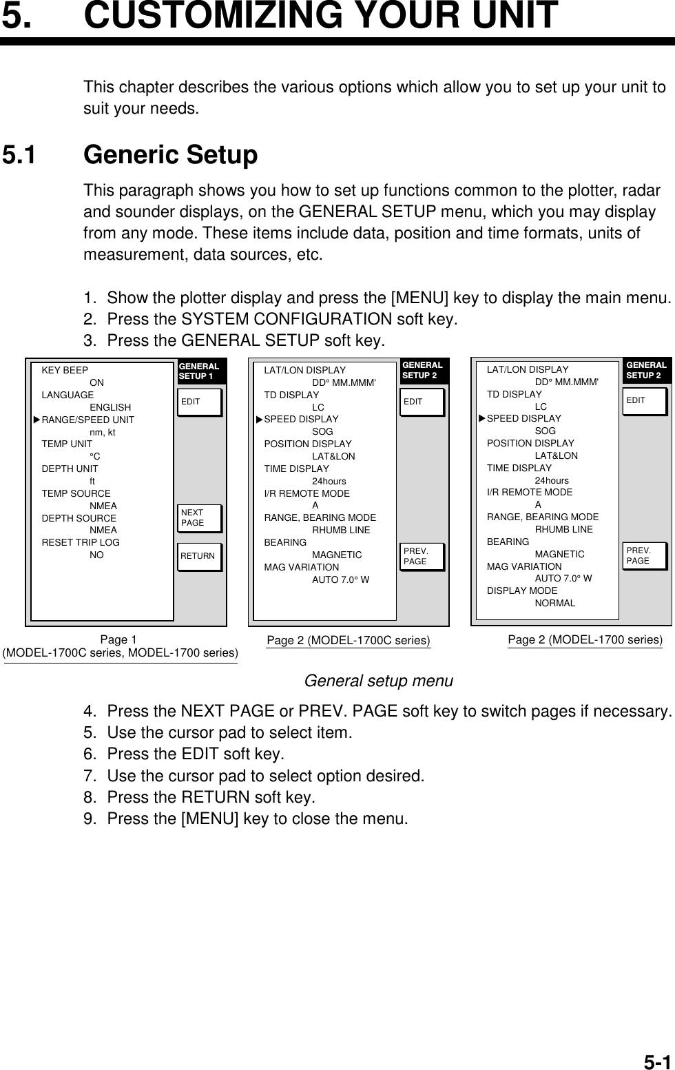 5-15. CUSTOMIZING YOUR UNITThis chapter describes the various options which allow you to set up your unit tosuit your needs.5.1 Generic SetupThis paragraph shows you how to set up functions common to the plotter, radarand sounder displays, on the GENERAL SETUP menu, which you may displayfrom any mode. These items include data, position and time formats, units ofmeasurement, data sources, etc.1.  Show the plotter display and press the [MENU] key to display the main menu.2.  Press the SYSTEM CONFIGURATION soft key.3.  Press the GENERAL SETUP soft key.GENERALSETUP 1RETURNNEXTPAGEEDITKEY BEEPONLANGUAGEENGLISHRANGE/SPEED UNITnm, ktTEMP UNIT°CDEPTH UNITftTEMP SOURCENMEADEPTH SOURCENMEARESET TRIP LOGNO▲Page 1 (MODEL-1700C series, MODEL-1700 series)PREV.PAGEGENERALSETUP 2EDITLAT/LON DISPLAYDD° MM.MMM&apos;TD DISPLAYLCSPEED DISPLAYSOGPOSITION DISPLAYLAT&amp;LONTIME DISPLAY24hoursI/R REMOTE MODEARANGE, BEARING MODERHUMB LINEBEARING MAGNETICMAG VARIATIONAUTO 7.0° W▲Page 2 (MODEL-1700C series)PREV.PAGEGENERALSETUP 2EDITLAT/LON DISPLAYDD° MM.MMM&apos;TD DISPLAYLCSPEED DISPLAYSOGPOSITION DISPLAYLAT&amp;LONTIME DISPLAY24hoursI/R REMOTE MODEARANGE, BEARING MODERHUMB LINEBEARING MAGNETICMAG VARIATIONAUTO 7.0° WDISPLAY MODENORMAL▲Page 2 (MODEL-1700 series)General setup menu4.  Press the NEXT PAGE or PREV. PAGE soft key to switch pages if necessary.5.  Use the cursor pad to select item.6.  Press the EDIT soft key.7.  Use the cursor pad to select option desired.8.  Press the RETURN soft key.9.  Press the [MENU] key to close the menu.