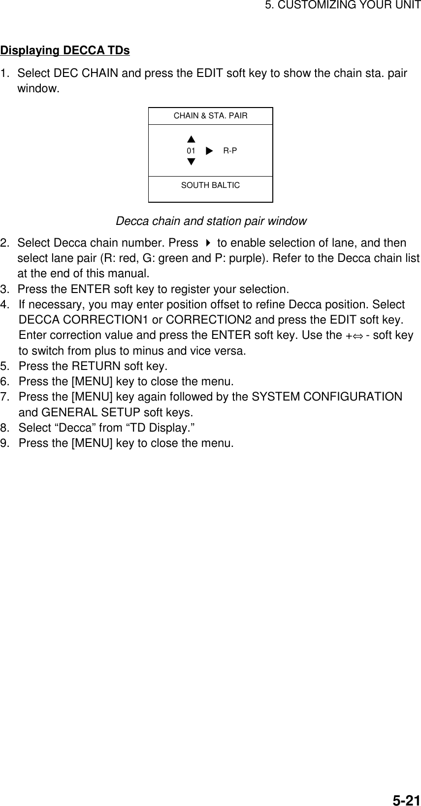 5. CUSTOMIZING YOUR UNIT5-21Displaying DECCA TDs1. Select DEC CHAIN and press the EDIT soft key to show the chain sta. pairwindow.CHAIN &amp; STA. PAIRSOUTH BALTIC01 R-P▲▼▼Decca chain and station pair window2. Select Decca chain number. Press  to enable selection of lane, and thenselect lane pair (R: red, G: green and P: purple). Refer to the Decca chain listat the end of this manual.3. Press the ENTER soft key to register your selection.4.  If necessary, you may enter position offset to refine Decca position. SelectDECCA CORRECTION1 or CORRECTION2 and press the EDIT soft key.Enter correction value and press the ENTER soft key. Use the +⇔ - soft keyto switch from plus to minus and vice versa.5.  Press the RETURN soft key.6.  Press the [MENU] key to close the menu.7.  Press the [MENU] key again followed by the SYSTEM CONFIGURATIONand GENERAL SETUP soft keys.8.  Select “Decca” from “TD Display.”9.  Press the [MENU] key to close the menu.