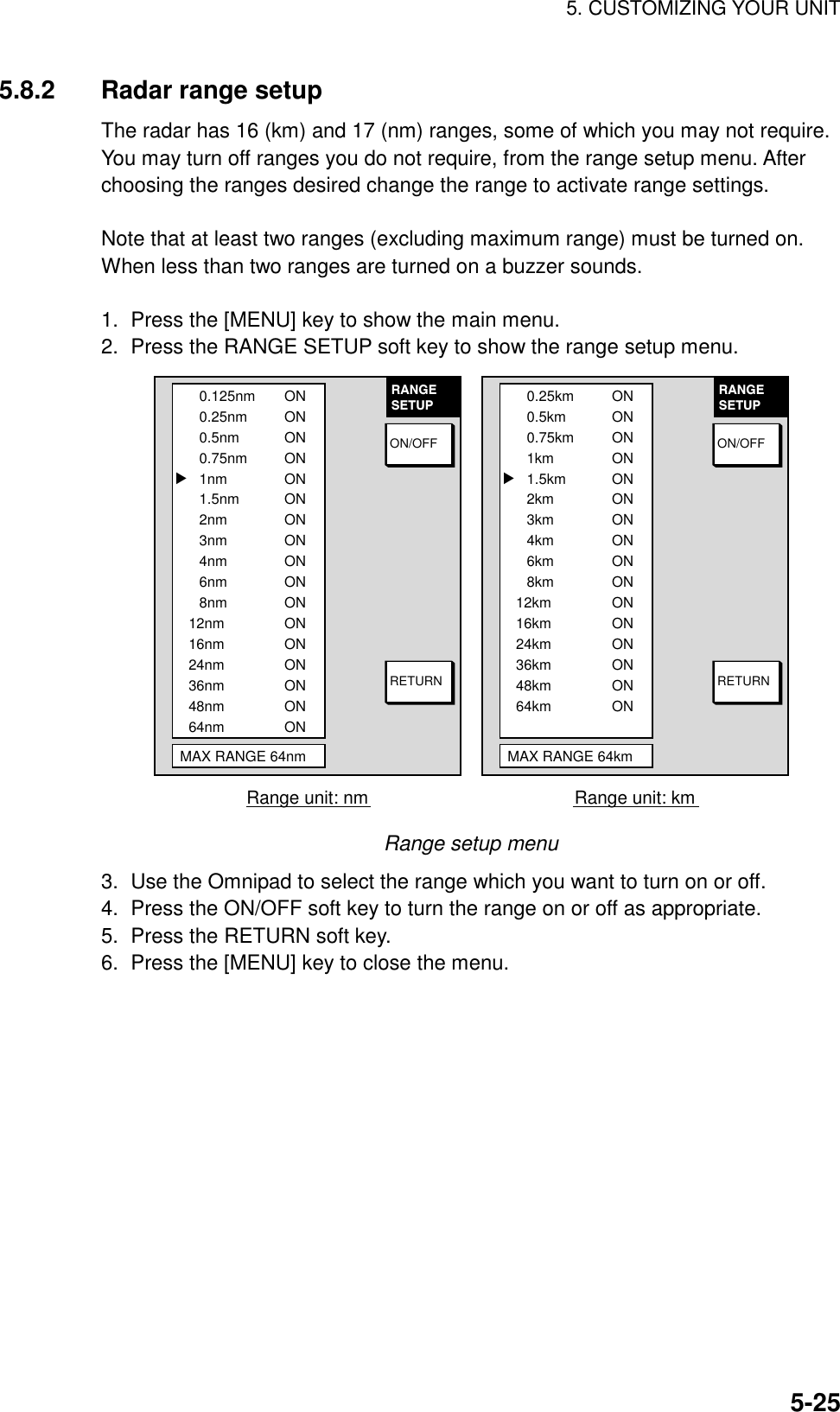 5. CUSTOMIZING YOUR UNIT5-255.8.2 Radar range setupThe radar has 16 (km) and 17 (nm) ranges, some of which you may not require.You may turn off ranges you do not require, from the range setup menu. Afterchoosing the ranges desired change the range to activate range settings.Note that at least two ranges (excluding maximum range) must be turned on.When less than two ranges are turned on a buzzer sounds.1.  Press the [MENU] key to show the main menu.2.  Press the RANGE SETUP soft key to show the range setup menu.RANGESETUPRETURNON/OFF0.125nm0.25nm0.5nm0.75nm1nm1.5nm2nm3nm4nm6nm8nm12nm16nm24nm36nm48nm64nmMAX RANGE 64nmONONONONONONONONONONONONONONONONON▲Range unit: nmRANGESETUPRETURNON/OFF0.25km0.5km0.75km1km1.5km2km3km4km6km8km12km16km24km36km48km64kmMAX RANGE 64kmONONONONONONONONONONONONONONONON▲Range unit: kmRange setup menu3.  Use the Omnipad to select the range which you want to turn on or off.4.  Press the ON/OFF soft key to turn the range on or off as appropriate.5.  Press the RETURN soft key.6.  Press the [MENU] key to close the menu.