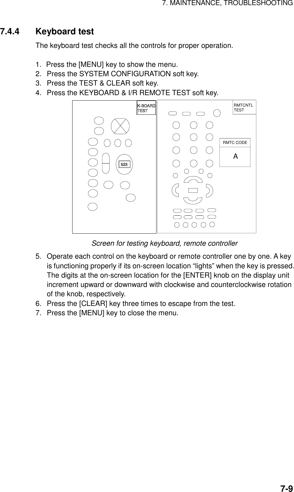 7. MAINTENANCE, TROUBLESHOOTING7-97.4.4 Keyboard testThe keyboard test checks all the controls for proper operation.1. Press the [MENU] key to show the menu.2.  Press the SYSTEM CONFIGURATION soft key.3.  Press the TEST &amp; CLEAR soft key.4.  Press the KEYBOARD &amp; I/R REMOTE TEST soft key.RMTCNTLTESTRMTC CODEA523K-BOARDTESTScreen for testing keyboard, remote controller5.  Operate each control on the keyboard or remote controller one by one. A keyis functioning properly if its on-screen location “lights” when the key is pressed.The digits at the on-screen location for the [ENTER] knob on the display unitincrement upward or downward with clockwise and counterclockwise rotationof the knob, respectively.6.  Press the [CLEAR] key three times to escape from the test.7.  Press the [MENU] key to close the menu.