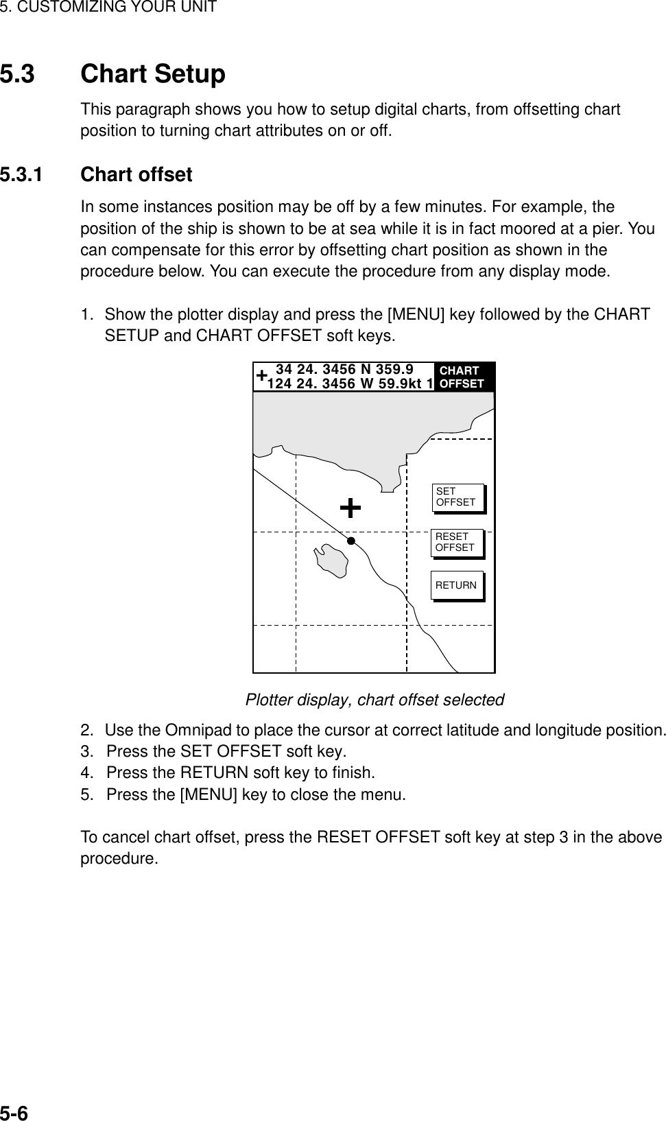 5. CUSTOMIZING YOUR UNIT5-65.3 Chart SetupThis paragraph shows you how to setup digital charts, from offsetting chartposition to turning chart attributes on or off.5.3.1 Chart offsetIn some instances position may be off by a few minutes. For example, theposition of the ship is shown to be at sea while it is in fact moored at a pier. Youcan compensate for this error by offsetting chart position as shown in theprocedure below. You can execute the procedure from any display mode.1. Show the plotter display and press the [MENU] key followed by the CHARTSETUP and CHART OFFSET soft keys.  34 24. 3456 N 359.9124 24. 3456 W 59.9kt 1+CHARTOFFSETSETOFFSETRESETOFFSETRETURNPlotter display, chart offset selected2. Use the Omnipad to place the cursor at correct latitude and longitude position.3.  Press the SET OFFSET soft key.4.  Press the RETURN soft key to finish.5.  Press the [MENU] key to close the menu.To cancel chart offset, press the RESET OFFSET soft key at step 3 in the aboveprocedure. 