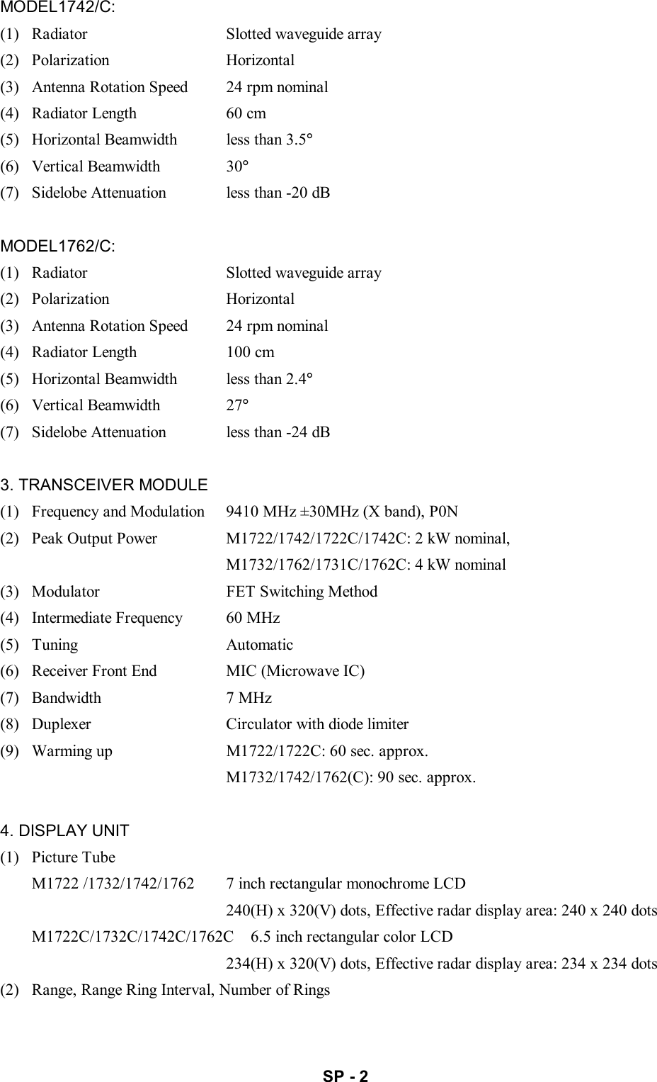   SP - 2 MODEL1742/C: (1)   Radiator  Slotted waveguide array (2)  Polarization  Horizontal (3)   Antenna Rotation Speed  24 rpm nominal (4)   Radiator Length  60 cm (5)   Horizontal Beamwidth  less than 3.5° (6)  Vertical Beamwidth  30° (7)   Sidelobe Attenuation  less than -20 dB  MODEL1762/C: (1)   Radiator  Slotted waveguide array (2)  Polarization  Horizontal (3)   Antenna Rotation Speed  24 rpm nominal (4)   Radiator Length  100 cm (5)   Horizontal Beamwidth  less than 2.4° (6)  Vertical Beamwidth  27° (7)   Sidelobe Attenuation  less than -24 dB  3. TRANSCEIVER MODULE (1)   Frequency and Modulation  9410 MHz ±30MHz (X band), P0N (2)   Peak Output Power  M1722/1742/1722C/1742C: 2 kW nominal,   M1732/1762/1731C/1762C: 4 kW nominal (3)   Modulator  FET Switching Method (4)   Intermediate Frequency  60 MHz (5)  Tuning  Automatic (6)   Receiver Front End  MIC (Microwave IC) (7)  Bandwidth  7 MHz (8)   Duplexer  Circulator with diode limiter (9)   Warming up  M1722/1722C: 60 sec. approx.   M1732/1742/1762(C): 90 sec. approx.  4. DISPLAY UNIT (1)  Picture Tube M1722 /1732/1742/1762  7 inch rectangular monochrome LCD   240(H) x 320(V) dots, Effective radar display area: 240 x 240 dots M1722C/1732C/1742C/1762C  6.5 inch rectangular color LCD   234(H) x 320(V) dots, Effective radar display area: 234 x 234 dots (2)   Range, Range Ring Interval, Number of Rings 