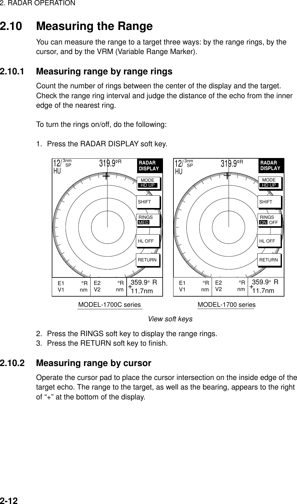 2. RADAR OPERATION2-122.10 Measuring the RangeYou can measure the range to a target three ways: by the range rings, by thecursor, and by the VRM (Variable Range Marker).2.10.1 Measuring range by range ringsCount the number of rings between the center of the display and the target.Check the range ring interval and judge the distance of the echo from the inneredge of the nearest ring.To turn the rings on/off, do the following:1. Press the RADAR DISPLAY soft key.RADARDISPLAY+E2           °RV2          nm  359.9°  R 11.7nmE1           °RV1          nm           SHIFTHL OFFRETURNMODEHD UPRINGSON  OFFRADARDISPLAY+E2           °RV2          nm  359.9°  R 11.7nmE1           °RV1          nm           SHIFTHL OFFRETURNMODEHD UPRINGSMED            MODEL-1700C series                                MODEL-1700 series12/                     319.9°R3nm  SPHU 12/                     319.9°R3nm  SPHUView soft keys2. Press the RINGS soft key to display the range rings.3. Press the RETURN soft key to finish.2.10.2 Measuring range by cursorOperate the cursor pad to place the cursor intersection on the inside edge of thetarget echo. The range to the target, as well as the bearing, appears to the rightof “+” at the bottom of the display.