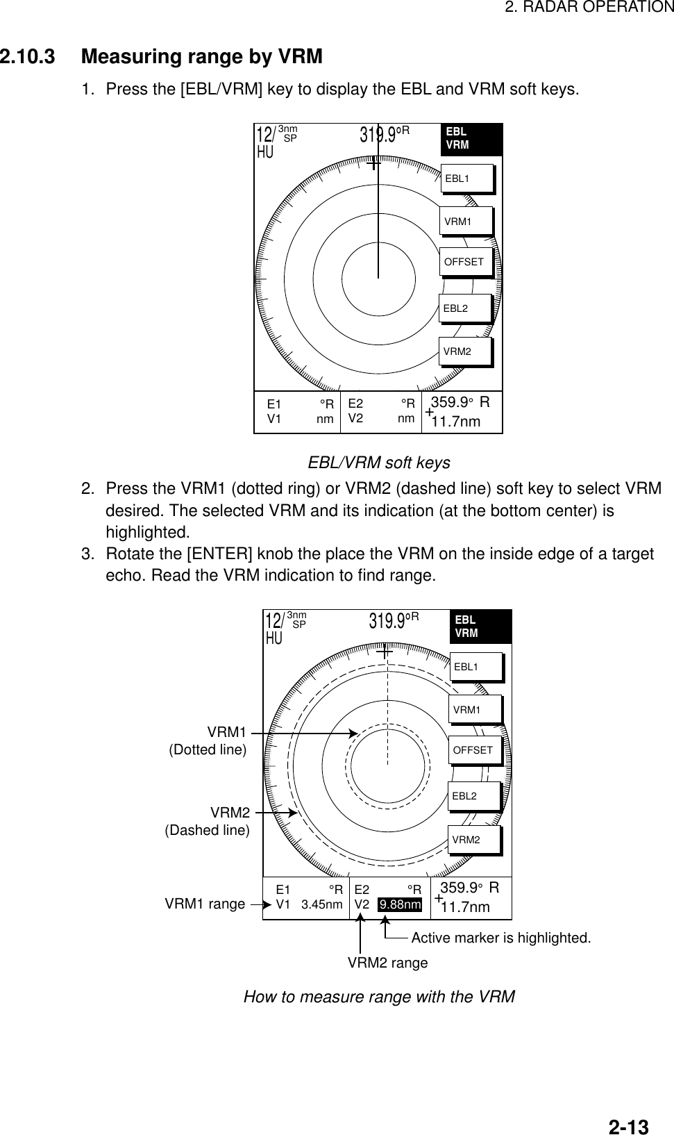 2. RADAR OPERATION2-132.10.3 Measuring range by VRM1. Press the [EBL/VRM] key to display the EBL and VRM soft keys.EBLVRM+E2           °RV2          nm 359.9°  R 11.7nmE1           °RV1          nm           EBL1VRM1OFFSETEBL2VRM212/                     319.9°R3nm  SPHUEBL/VRM soft keys2. Press the VRM1 (dotted ring) or VRM2 (dashed line) soft key to select VRMdesired. The selected VRM and its indication (at the bottom center) ishighlighted.3. Rotate the [ENTER] knob the place the VRM on the inside edge of a targetecho. Read the VRM indication to find range.VRM1(Dotted line)VRM2(Dashed line)VRM1 rangeVRM2 rangeActive marker is highlighted.+ 359.9°  R 11.7nmE1           °RV1   3.45nm           E2           °RV2   9.88nmEBLVRMEBL1VRM1OFFSETEBL2VRM212/                     319.9°R3nm  SPHUHow to measure range with the VRM