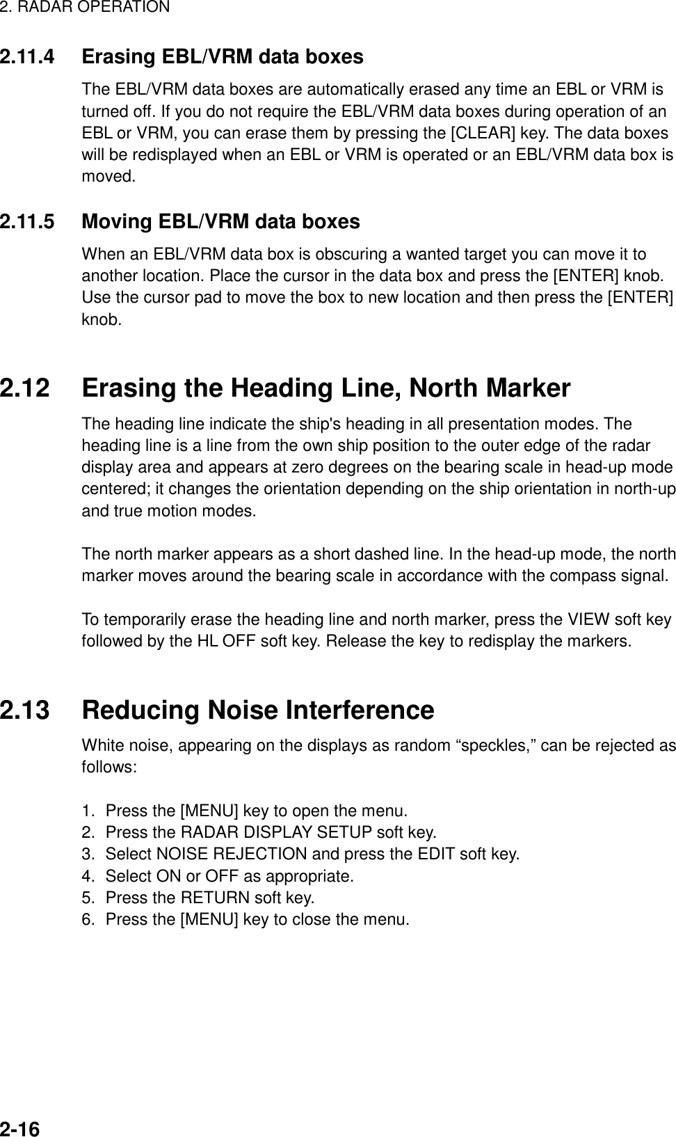 2. RADAR OPERATION2-162.11.4 Erasing EBL/VRM data boxesThe EBL/VRM data boxes are automatically erased any time an EBL or VRM isturned off. If you do not require the EBL/VRM data boxes during operation of anEBL or VRM, you can erase them by pressing the [CLEAR] key. The data boxeswill be redisplayed when an EBL or VRM is operated or an EBL/VRM data box ismoved.2.11.5 Moving EBL/VRM data boxesWhen an EBL/VRM data box is obscuring a wanted target you can move it toanother location. Place the cursor in the data box and press the [ENTER] knob.Use the cursor pad to move the box to new location and then press the [ENTER]knob.2.12 Erasing the Heading Line, North MarkerThe heading line indicate the ship&apos;s heading in all presentation modes. Theheading line is a line from the own ship position to the outer edge of the radardisplay area and appears at zero degrees on the bearing scale in head-up modecentered; it changes the orientation depending on the ship orientation in north-upand true motion modes.The north marker appears as a short dashed line. In the head-up mode, the northmarker moves around the bearing scale in accordance with the compass signal.To temporarily erase the heading line and north marker, press the VIEW soft keyfollowed by the HL OFF soft key. Release the key to redisplay the markers.2.13 Reducing Noise InterferenceWhite noise, appearing on the displays as random “speckles,” can be rejected asfollows:1.  Press the [MENU] key to open the menu.2.  Press the RADAR DISPLAY SETUP soft key.3.  Select NOISE REJECTION and press the EDIT soft key.4.  Select ON or OFF as appropriate.5.  Press the RETURN soft key.6.  Press the [MENU] key to close the menu.