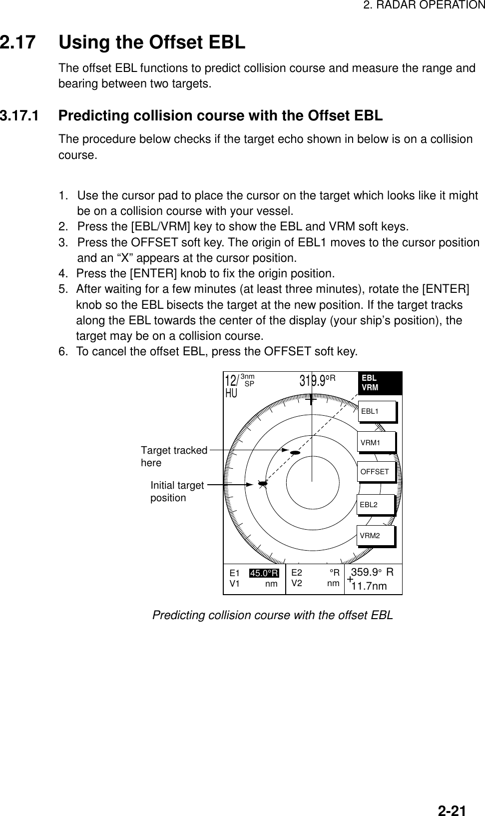 2. RADAR OPERATION2-212.17 Using the Offset EBLThe offset EBL functions to predict collision course and measure the range andbearing between two targets.3.17.1 Predicting collision course with the Offset EBLThe procedure below checks if the target echo shown in below is on a collisioncourse.1.  Use the cursor pad to place the cursor on the target which looks like it mightbe on a collision course with your vessel.2.  Press the [EBL/VRM] key to show the EBL and VRM soft keys.3.  Press the OFFSET soft key. The origin of EBL1 moves to the cursor positionand an “X” appears at the cursor position.4. Press the [ENTER] knob to fix the origin position.5. After waiting for a few minutes (at least three minutes), rotate the [ENTER]knob so the EBL bisects the target at the new position. If the target tracksalong the EBL towards the center of the display (your ship’s position), thetarget may be on a collision course.6. To cancel the offset EBL, press the OFFSET soft key.Initial targetpositionTarget trackedhere+E2           °RV2          nm 359.9°  R 11.7nmE1    45.0°RV1          nm           EBLVRMEBL1VRM1OFFSETEBL2VRM212/                     319.9°R3nm  SPHUPredicting collision course with the offset EBL