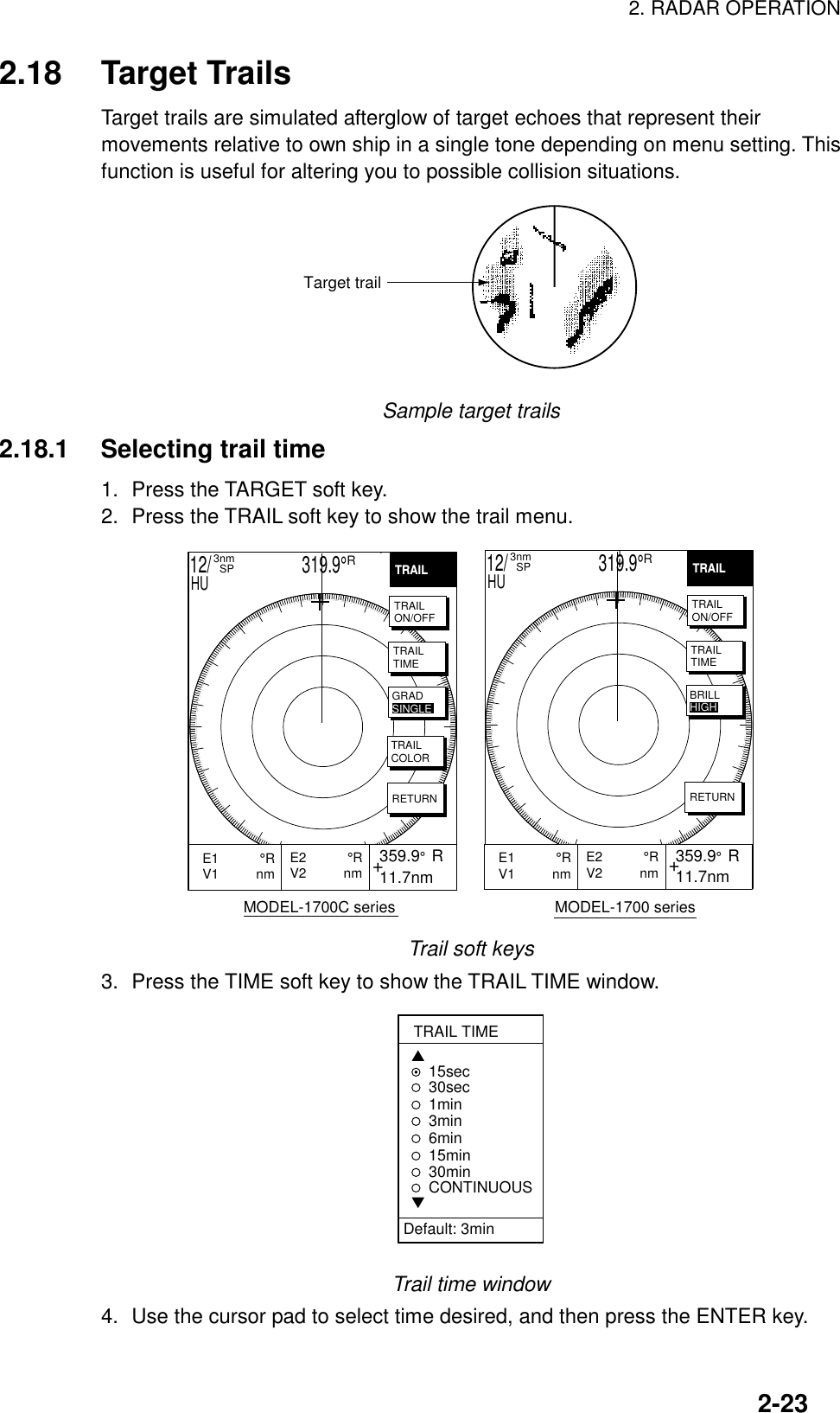 2. RADAR OPERATION2-232.18 Target TrailsTarget trails are simulated afterglow of target echoes that represent theirmovements relative to own ship in a single tone depending on menu setting. Thisfunction is useful for altering you to possible collision situations.Target trailSample target trails2.18.1 Selecting trail time1. Press the TARGET soft key.2. Press the TRAIL soft key to show the trail menu.HIGH      MODEL-1700C series                                     MODEL-1700 series+E2           °RV2          nm  359.9°  R 11.7nmE1           °RV1          nm           +E2           °RV2          nm 359.9°  R 11.7nmE1           °RV1          nm           TRAILTRAILON/OFFTRAILTIMETRAILCOLORRETURNGRADSINGLETRAILTRAILON/OFFTRAILTIMERETURNBRILLHIGH12/                     319.9°R3nm  SPHU12/                     319.9°R3nm  SPHUTrail soft keys3. Press the TIME soft key to show the TRAIL TIME window.TRAIL TIME▲15sec30sec1min 3min6min15min30minCONTINUOUS▼Default: 3minTrail time window4. Use the cursor pad to select time desired, and then press the ENTER key.