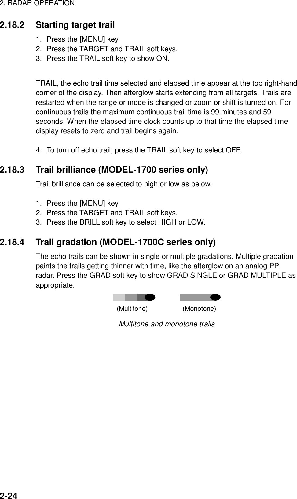 2. RADAR OPERATION2-242.18.2 Starting target trail1. Press the [MENU] key.2. Press the TARGET and TRAIL soft keys.3. Press the TRAIL soft key to show ON.TRAIL, the echo trail time selected and elapsed time appear at the top right-handcorner of the display. Then afterglow starts extending from all targets. Trails arerestarted when the range or mode is changed or zoom or shift is turned on. Forcontinuous trails the maximum continuous trail time is 99 minutes and 59seconds. When the elapsed time clock counts up to that time the elapsed timedisplay resets to zero and trail begins again.4. To turn off echo trail, press the TRAIL soft key to select OFF.2.18.3 Trail brilliance (MODEL-1700 series only)Trail brilliance can be selected to high or low as below.1. Press the [MENU] key.2. Press the TARGET and TRAIL soft keys.3. Press the BRILL soft key to select HIGH or LOW.2.18.4 Trail gradation (MODEL-1700C series only)The echo trails can be shown in single or multiple gradations. Multiple gradationpaints the trails getting thinner with time, like the afterglow on an analog PPIradar. Press the GRAD soft key to show GRAD SINGLE or GRAD MULTIPLE asappropriate.(Multitone)                   (Monotone)Multitone and monotone trails