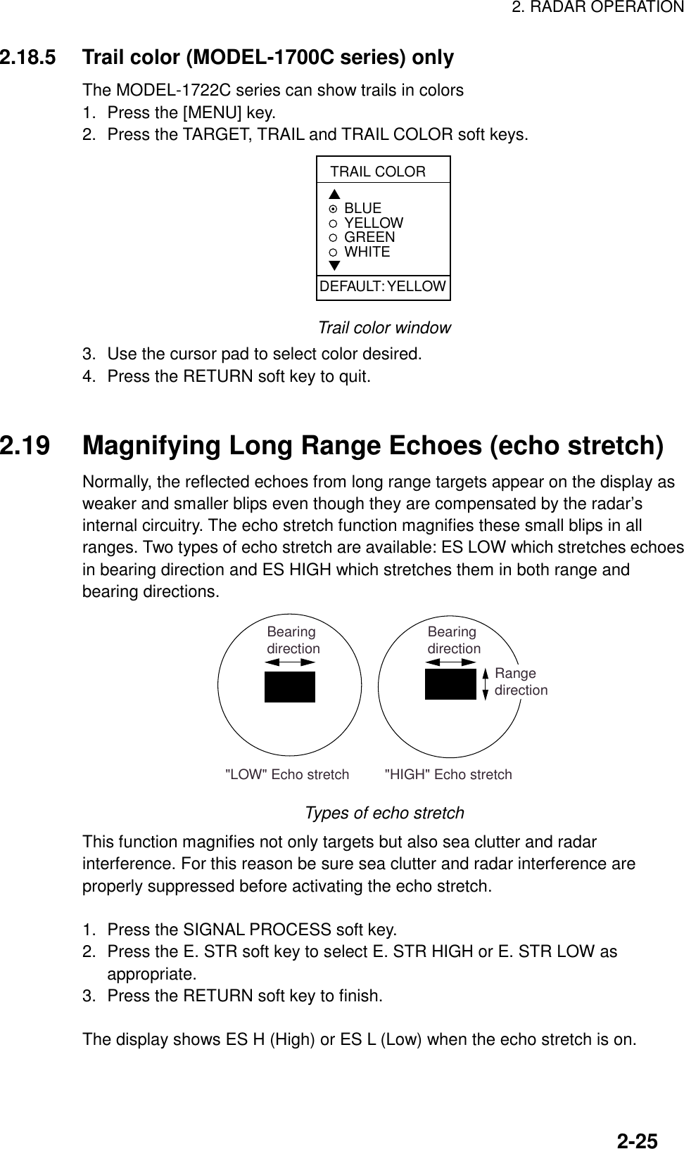 2. RADAR OPERATION2-252.18.5 Trail color (MODEL-1700C series) onlyThe MODEL-1722C series can show trails in colors1. Press the [MENU] key.2. Press the TARGET, TRAIL and TRAIL COLOR soft keys.TRAIL COLOR▲BLUEYELLOWGREEN WHITE▼DEFAULT: YELLOWTrail color window3. Use the cursor pad to select color desired.4. Press the RETURN soft key to quit.2.19 Magnifying Long Range Echoes (echo stretch)Normally, the reflected echoes from long range targets appear on the display asweaker and smaller blips even though they are compensated by the radar’sinternal circuitry. The echo stretch function magnifies these small blips in allranges. Two types of echo stretch are available: ES LOW which stretches echoesin bearing direction and ES HIGH which stretches them in both range andbearing directions.&quot;LOW&quot; Echo stretch         &quot;HIGH&quot; Echo stretchBearingdirection BearingdirectionRangedirectionTypes of echo stretchThis function magnifies not only targets but also sea clutter and radarinterference. For this reason be sure sea clutter and radar interference areproperly suppressed before activating the echo stretch.1. Press the SIGNAL PROCESS soft key.2. Press the E. STR soft key to select E. STR HIGH or E. STR LOW asappropriate.3. Press the RETURN soft key to finish.The display shows ES H (High) or ES L (Low) when the echo stretch is on.
