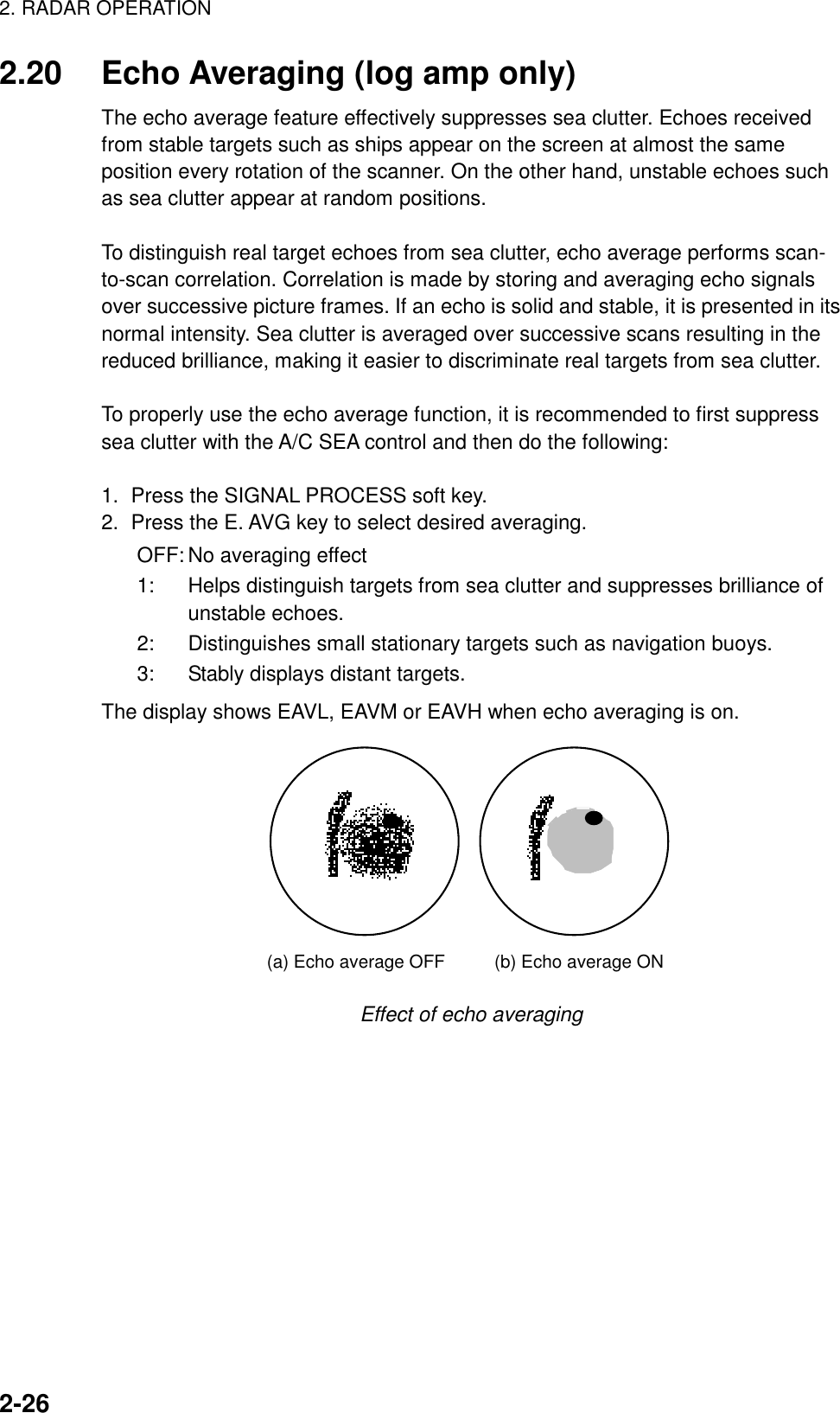 2. RADAR OPERATION2-262.20 Echo Averaging (log amp only)The echo average feature effectively suppresses sea clutter. Echoes receivedfrom stable targets such as ships appear on the screen at almost the sameposition every rotation of the scanner. On the other hand, unstable echoes suchas sea clutter appear at random positions.To distinguish real target echoes from sea clutter, echo average performs scan-to-scan correlation. Correlation is made by storing and averaging echo signalsover successive picture frames. If an echo is solid and stable, it is presented in itsnormal intensity. Sea clutter is averaged over successive scans resulting in thereduced brilliance, making it easier to discriminate real targets from sea clutter.To properly use the echo average function, it is recommended to first suppresssea clutter with the A/C SEA control and then do the following:1.  Press the SIGNAL PROCESS soft key.2.  Press the E. AVG key to select desired averaging.OFF: No averaging effect1: Helps distinguish targets from sea clutter and suppresses brilliance ofunstable echoes.2: Distinguishes small stationary targets such as navigation buoys.3: Stably displays distant targets.The display shows EAVL, EAVM or EAVH when echo averaging is on.(a) Echo average OFF (b) Echo average ONEffect of echo averaging