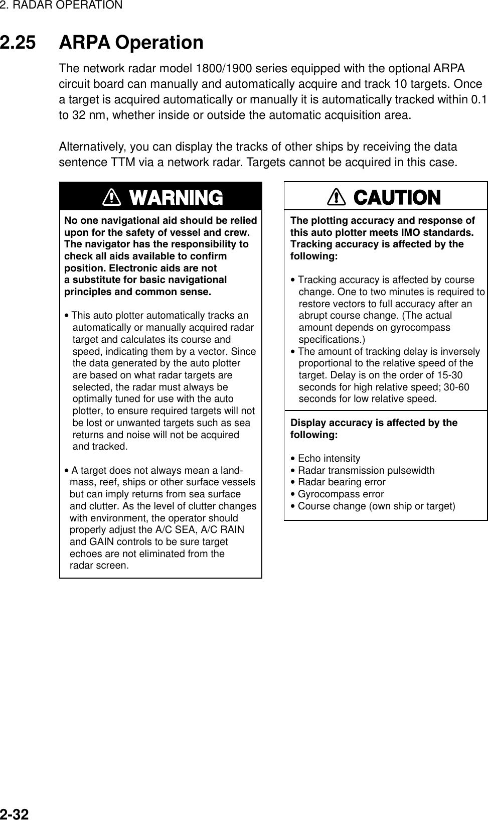 2. RADAR OPERATION2-322.25 ARPA OperationThe network radar model 1800/1900 series equipped with the optional ARPAcircuit board can manually and automatically acquire and track 10 targets. Oncea target is acquired automatically or manually it is automatically tracked within 0.1to 32 nm, whether inside or outside the automatic acquisition area.Alternatively, you can display the tracks of other ships by receiving the datasentence TTM via a network radar. Targets cannot be acquired in this case.WARNINGNo one navigational aid should be relied upon for the safety of vessel and crew.The navigator has the responsibility tocheck all aids available to confirmposition. Electronic aids are nota substitute for basic navigationalprinciples and common sense.• This auto plotter automatically tracks an   automatically or manually acquired radar   target and calculates its course and   speed, indicating them by a vector. Since   the data generated by the auto plotter   are based on what radar targets are   selected, the radar must always be   optimally tuned for use with the auto   plotter, to ensure required targets will not   be lost or unwanted targets such as sea   returns and noise will not be acquired   and tracked.• A target does not always mean a land-  mass, reef, ships or other surface vessels  but can imply returns from sea surface  and clutter. As the level of clutter changes  with environment, the operator should  properly adjust the A/C SEA, A/C RAIN  and GAIN controls to be sure target  echoes are not eliminated from the  radar screen. CAUTIONThe plotting accuracy and response ofthis auto plotter meets IMO standards.Tracking accuracy is affected by thefollowing:• Tracking accuracy is affected by course   change. One to two minutes is required to   restore vectors to full accuracy after an   abrupt course change. (The actual   amount depends on gyrocompass   specifications.)• The amount of tracking delay is inversely   proportional to the relative speed of the   target. Delay is on the order of 15-30   seconds for high relative speed; 30-60   seconds for low relative speed.Display accuracy is affected by thefollowing:• Echo intensity• Radar transmission pulsewidth• Radar bearing error• Gyrocompass error• Course change (own ship or target)
