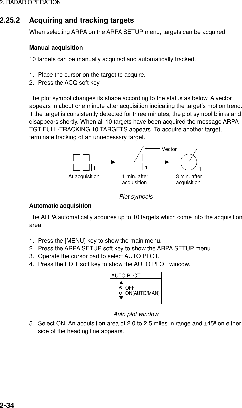 2. RADAR OPERATION2-342.25.2 Acquiring and tracking targetsWhen selecting ARPA on the ARPA SETUP menu, targets can be acquired.Manual acquisition10 targets can be manually acquired and automatically tracked.1. Place the cursor on the target to acquire.2. Press the ACQ soft key.The plot symbol changes its shape according to the status as below. A vectorappears in about one minute after acquisition indicating the target’s motion trend.If the target is consistently detected for three minutes, the plot symbol blinks anddisappears shortly. When all 10 targets have been acquired the message ARPATGT FULL-TRACKING 10 TARGETS appears. To acquire another target,terminate tracking of an unnecessary target.At acquisition 1 min. afteracquisition 3 min. afteracquisition111VectorPlot symbolsAutomatic acquisitionThe ARPA automatically acquires up to 10 targets which come into the acquisitionarea.1. Press the [MENU] key to show the main menu.2. Press the ARPA SETUP soft key to show the ARPA SETUP menu.3. Operate the cursor pad to select AUTO PLOT.4. Press the EDIT soft key to show the AUTO PLOT window.AUTO PLOT▲▼OFFON(AUTO/MAN)Auto plot window5. Select ON. An acquisition area of 2.0 to 2.5 miles in range and ±45º on eitherside of the heading line appears.