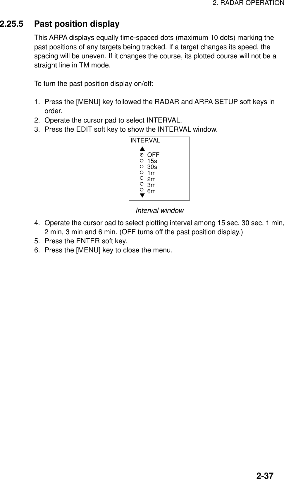 2. RADAR OPERATION2-372.25.5 Past position displayThis ARPA displays equally time-spaced dots (maximum 10 dots) marking thepast positions of any targets being tracked. If a target changes its speed, thespacing will be uneven. If it changes the course, its plotted course will not be astraight line in TM mode.To turn the past position display on/off:1. Press the [MENU] key followed the RADAR and ARPA SETUP soft keys inorder.2. Operate the cursor pad to select INTERVAL.3. Press the EDIT soft key to show the INTERVAL window.INTERVAL▲▼OFF15s30s1m2m3m6mInterval window4. Operate the cursor pad to select plotting interval among 15 sec, 30 sec, 1 min,2 min, 3 min and 6 min. (OFF turns off the past position display.)5. Press the ENTER soft key.6. Press the [MENU] key to close the menu.