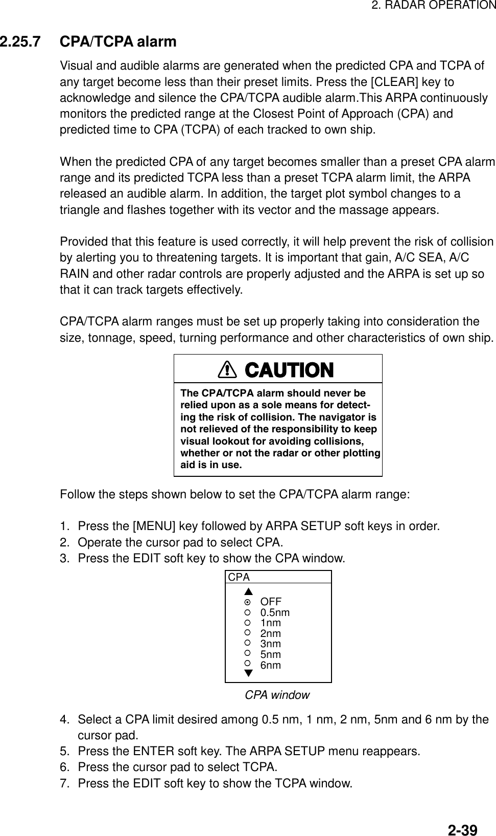 2. RADAR OPERATION2-392.25.7 CPA/TCPA alarmVisual and audible alarms are generated when the predicted CPA and TCPA ofany target become less than their preset limits. Press the [CLEAR] key toacknowledge and silence the CPA/TCPA audible alarm.This ARPA continuouslymonitors the predicted range at the Closest Point of Approach (CPA) andpredicted time to CPA (TCPA) of each tracked to own ship.When the predicted CPA of any target becomes smaller than a preset CPA alarmrange and its predicted TCPA less than a preset TCPA alarm limit, the ARPAreleased an audible alarm. In addition, the target plot symbol changes to atriangle and flashes together with its vector and the massage appears.Provided that this feature is used correctly, it will help prevent the risk of collisionby alerting you to threatening targets. It is important that gain, A/C SEA, A/CRAIN and other radar controls are properly adjusted and the ARPA is set up sothat it can track targets effectively.CPA/TCPA alarm ranges must be set up properly taking into consideration thesize, tonnage, speed, turning performance and other characteristics of own ship.CAUTIONThe CPA/TCPA alarm should never berelied upon as a sole means for detect-ing the risk of collision. The navigator isnot relieved of the responsibility to keepvisual lookout for avoiding collisions,whether or not the radar or other plottingaid is in use.Follow the steps shown below to set the CPA/TCPA alarm range:1. Press the [MENU] key followed by ARPA SETUP soft keys in order.2. Operate the cursor pad to select CPA.3. Press the EDIT soft key to show the CPA window.CPA▲▼OFF0.5nm1nm2nm3nm5nm6nmCPA window4. Select a CPA limit desired among 0.5 nm, 1 nm, 2 nm, 5nm and 6 nm by thecursor pad.5. Press the ENTER soft key. The ARPA SETUP menu reappears.6. Press the cursor pad to select TCPA.7. Press the EDIT soft key to show the TCPA window.