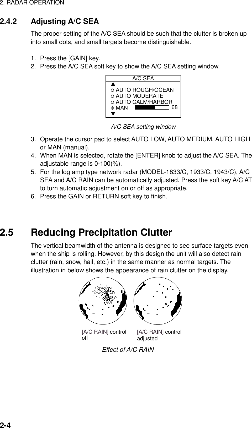 2. RADAR OPERATION2-42.4.2 Adjusting A/C SEAThe proper setting of the A/C SEA should be such that the clutter is broken upinto small dots, and small targets become distinguishable.1. Press the [GAIN] key.2. Press the A/C SEA soft key to show the A/C SEA setting window.A/C SEA▲ AUTO ROUGH/OCEAN AUTO MODERATE AUTO CALM/HARBOR MAN▼68A/C SEA setting window3. Operate the cursor pad to select AUTO LOW, AUTO MEDIUM, AUTO HIGHor MAN (manual).4. When MAN is selected, rotate the [ENTER] knob to adjust the A/C SEA. Theadjustable range is 0-100(%).5. For the log amp type network radar (MODEL-1833/C, 1933/C, 1943/C), A/CSEA and A/C RAIN can be automatically adjusted. Press the soft key A/C ATto turn automatic adjustment on or off as appropriate.6. Press the GAIN or RETURN soft key to finish.2.5 Reducing Precipitation ClutterThe vertical beamwidth of the antenna is designed to see surface targets evenwhen the ship is rolling. However, by this design the unit will also detect rainclutter (rain, snow, hail, etc.) in the same manner as normal targets. Theillustration in below shows the appearance of rain clutter on the display.[A/C RAIN] controloff [A/C RAIN] controladjustedEffect of A/C RAIN