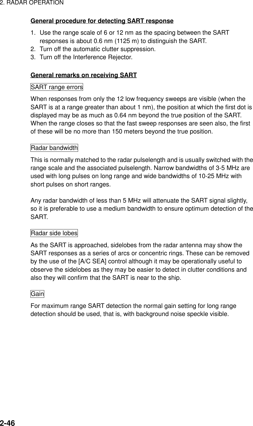 2. RADAR OPERATION2-46General procedure for detecting SART response1. Use the range scale of 6 or 12 nm as the spacing between the SARTresponses is about 0.6 nm (1125 m) to distinguish the SART.2. Turn off the automatic clutter suppression.3. Turn off the Interference Rejector.General remarks on receiving SARTSART range errorsWhen responses from only the 12 low frequency sweeps are visible (when theSART is at a range greater than about 1 nm), the position at which the first dot isdisplayed may be as much as 0.64 nm beyond the true position of the SART.When the range closes so that the fast sweep responses are seen also, the firstof these will be no more than 150 meters beyond the true position.Radar bandwidthThis is normally matched to the radar pulselength and is usually switched with therange scale and the associated pulselength. Narrow bandwidths of 3-5 MHz areused with long pulses on long range and wide bandwidths of 10-25 MHz withshort pulses on short ranges.Any radar bandwidth of less than 5 MHz will attenuate the SART signal slightly,so it is preferable to use a medium bandwidth to ensure optimum detection of theSART.Radar side lobesAs the SART is approached, sidelobes from the radar antenna may show theSART responses as a series of arcs or concentric rings. These can be removedby the use of the [A/C SEA] control although it may be operationally useful toobserve the sidelobes as they may be easier to detect in clutter conditions andalso they will confirm that the SART is near to the ship.GainFor maximum range SART detection the normal gain setting for long rangedetection should be used, that is, with background noise speckle visible.