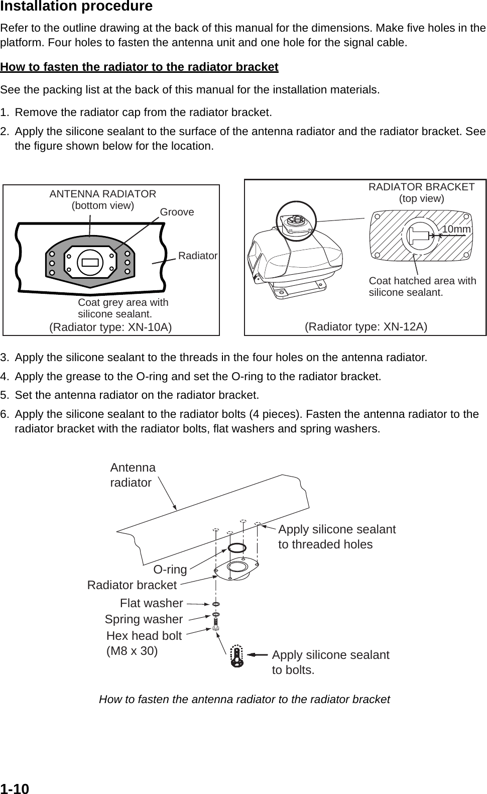 1-10Installation procedureRefer to the outline drawing at the back of this manual for the dimensions. Make five holes in the platform. Four holes to fasten the antenna unit and one hole for the signal cable.How to fasten the radiator to the radiator bracketSee the packing list at the back of this manual for the installation materials.1. Remove the radiator cap from the radiator bracket.2. Apply the silicone sealant to the surface of the antenna radiator and the radiator bracket. See the figure shown below for the location. 3. Apply the silicone sealant to the threads in the four holes on the antenna radiator.4. Apply the grease to the O-ring and set the O-ring to the radiator bracket.5. Set the antenna radiator on the radiator bracket.6. Apply the silicone sealant to the radiator bolts (4 pieces). Fasten the antenna radiator to the radiator bracket with the radiator bolts, flat washers and spring washers. How to fasten the antenna radiator to the radiator bracketCoat grey area withsilicone sealant.GrooveRadiatorRADIATOR BRACKET(top view)Coat hatched area withsilicone sealant.10mm(Radiator type: XN-10A) (Radiator type: XN-12A)ANTENNA RADIATOR(bottom view)Flat washerSpring washerHex head bolt(M8 x 30)Radiator bracketApply silicone sealant to bolts.AntennaradiatorO-ringApply silicone sealantto threaded holes