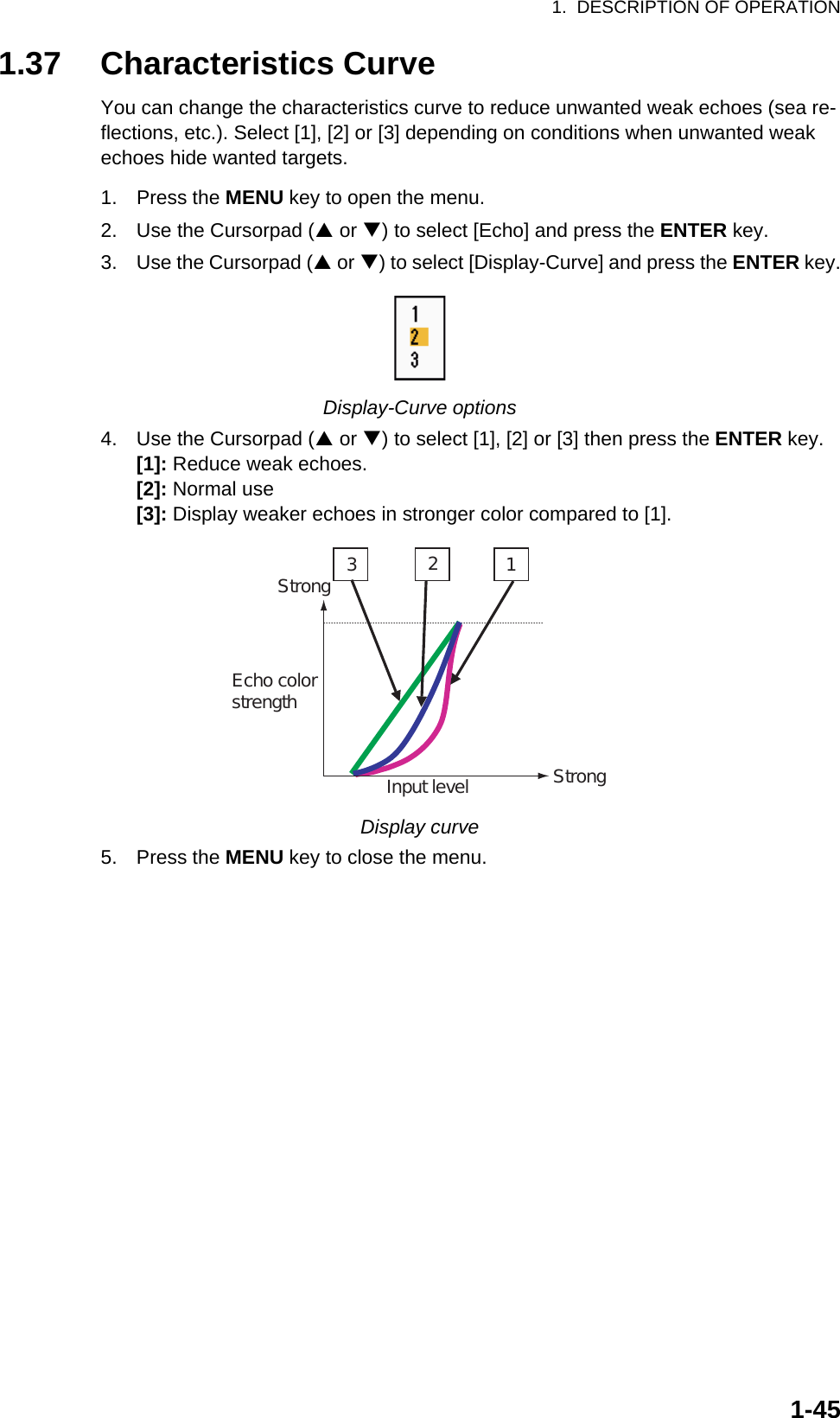 1.  DESCRIPTION OF OPERATION1-451.37 Characteristics CurveYou can change the characteristics curve to reduce unwanted weak echoes (sea re-flections, etc.). Select [1], [2] or [3] depending on conditions when unwanted weak echoes hide wanted targets.1. Press the MENU key to open the menu.2. Use the Cursorpad (S or T) to select [Echo] and press the ENTER key.3. Use the Cursorpad (S or T) to select [Display-Curve] and press the ENTER key.Display-Curve options4. Use the Cursorpad (S or T) to select [1], [2] or [3] then press the ENTER key.[1]: Reduce weak echoes.[2]: Normal use[3]: Display weaker echoes in stronger color compared to [1].Display curve5. Press the MENU key to close the menu.321Input levelEcho colorstrengthStrongStrong