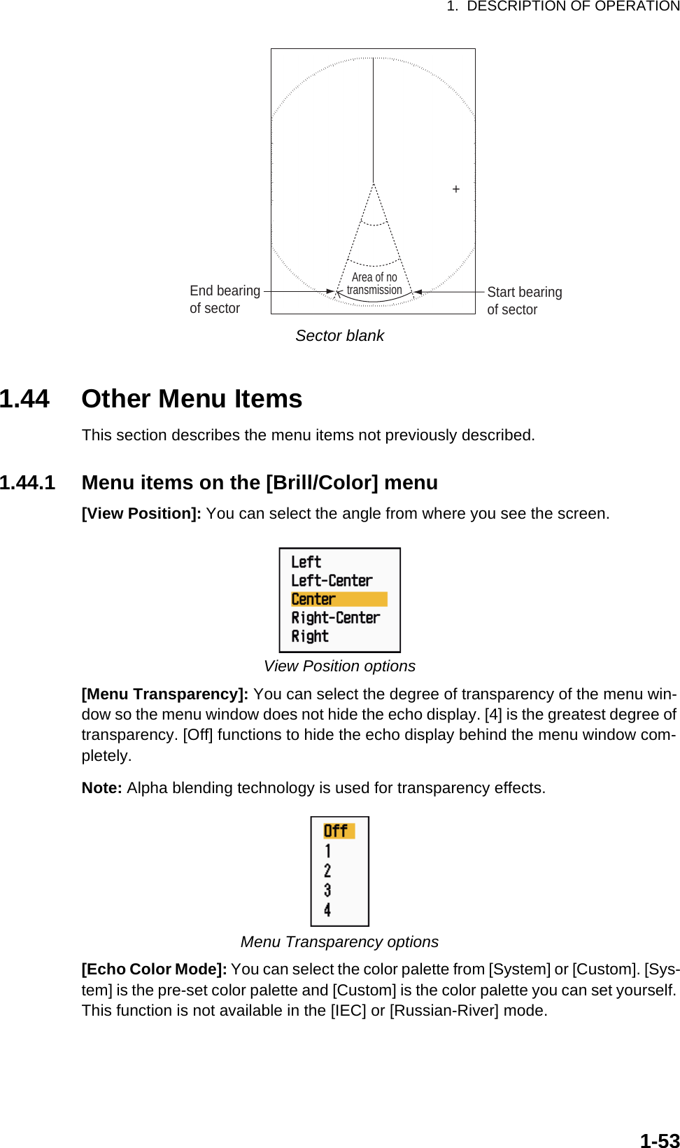 1.  DESCRIPTION OF OPERATION1-53Sector blank1.44 Other Menu ItemsThis section describes the menu items not previously described.1.44.1 Menu items on the [Brill/Color] menu[View Position]: You can select the angle from where you see the screen.View Position options[Menu Transparency]: You can select the degree of transparency of the menu win-dow so the menu window does not hide the echo display. [4] is the greatest degree of transparency. [Off] functions to hide the echo display behind the menu window com-pletely.Note: Alpha blending technology is used for transparency effects.Menu Transparency options[Echo Color Mode]: You can select the color palette from [System] or [Custom]. [Sys-tem] is the pre-set color palette and [Custom] is the color palette you can set yourself. This function is not available in the [IEC] or [Russian-River] mode.+Area of notransmissionStart bearingof sectorEnd bearingof sector