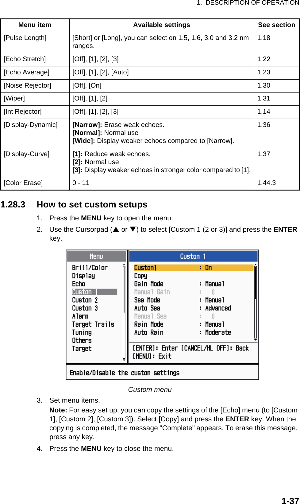 1.  DESCRIPTION OF OPERATION1-371.28.3 How to set custom setups1. Press the MENU key to open the menu.2. Use the Cursorpad (S or T) to select [Custom 1 (2 or 3)] and press the ENTER key.Custom menu3. Set menu items.Note: For easy set up, you can copy the settings of the [Echo] menu (to [Custom 1], [Custom 2], [Custom 3]). Select [Copy] and press the ENTER key. When the copying is completed, the message &quot;Complete&quot; appears. To erase this message, press any key.4. Press the MENU key to close the menu.[Pulse Length] [Short] or [Long], you can select on 1.5, 1.6, 3.0 and 3.2 nm ranges. 1.18[Echo Stretch] [Off], [1], [2], [3] 1.22[Echo Average] [Off], [1], [2], [Auto] 1.23[Noise Rejector] [Off], [On] 1.30[Wiper] [Off], [1], [2] 1.31[Int Rejector] [Off], [1], [2], [3] 1.14[Display-Dynamic] [Narrow]: Erase weak echoes.[Normal]: Normal use[Wide]: Display weaker echoes compared to [Narrow].1.36[Display-Curve] [1]: Reduce weak echoes.[2]: Normal use[3]: Display weaker echoes in stronger color compared to [1].1.37[Color Erase] 0 - 11 1.44.3Menu item Available settings See section