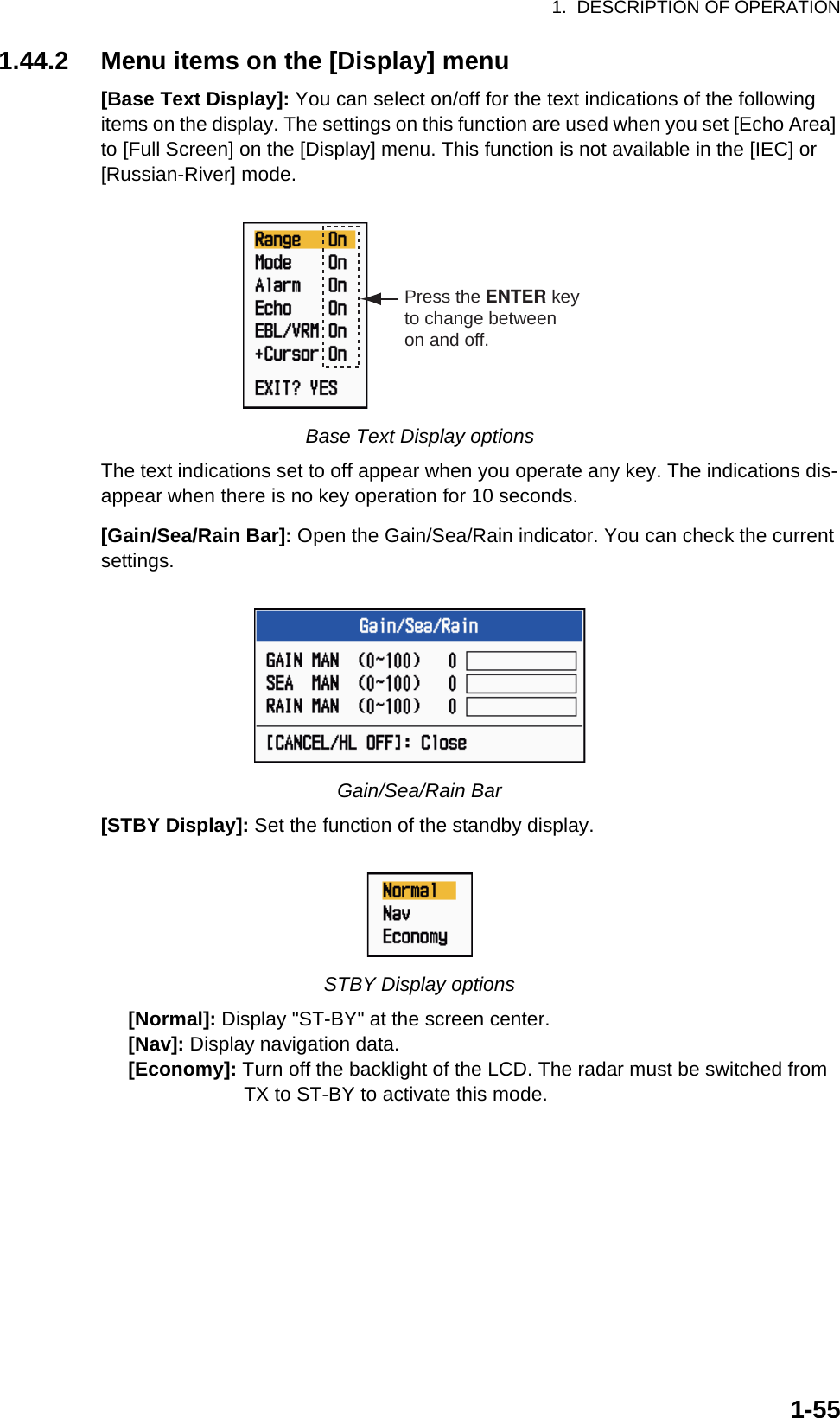 1.  DESCRIPTION OF OPERATION1-551.44.2 Menu items on the [Display] menu[Base Text Display]: You can select on/off for the text indications of the following items on the display. The settings on this function are used when you set [Echo Area] to [Full Screen] on the [Display] menu. This function is not available in the [IEC] or [Russian-River] mode.Base Text Display optionsThe text indications set to off appear when you operate any key. The indications dis-appear when there is no key operation for 10 seconds.[Gain/Sea/Rain Bar]: Open the Gain/Sea/Rain indicator. You can check the current settings.Gain/Sea/Rain Bar[STBY Display]: Set the function of the standby display.STBY Display options     [Normal]: Display &quot;ST-BY&quot; at the screen center.     [Nav]: Display navigation data.     [Economy]: Turn off the backlight of the LCD. The radar must be switched from                          TX to ST-BY to activate this mode.Press the ENTER keyto change betweenon and off.