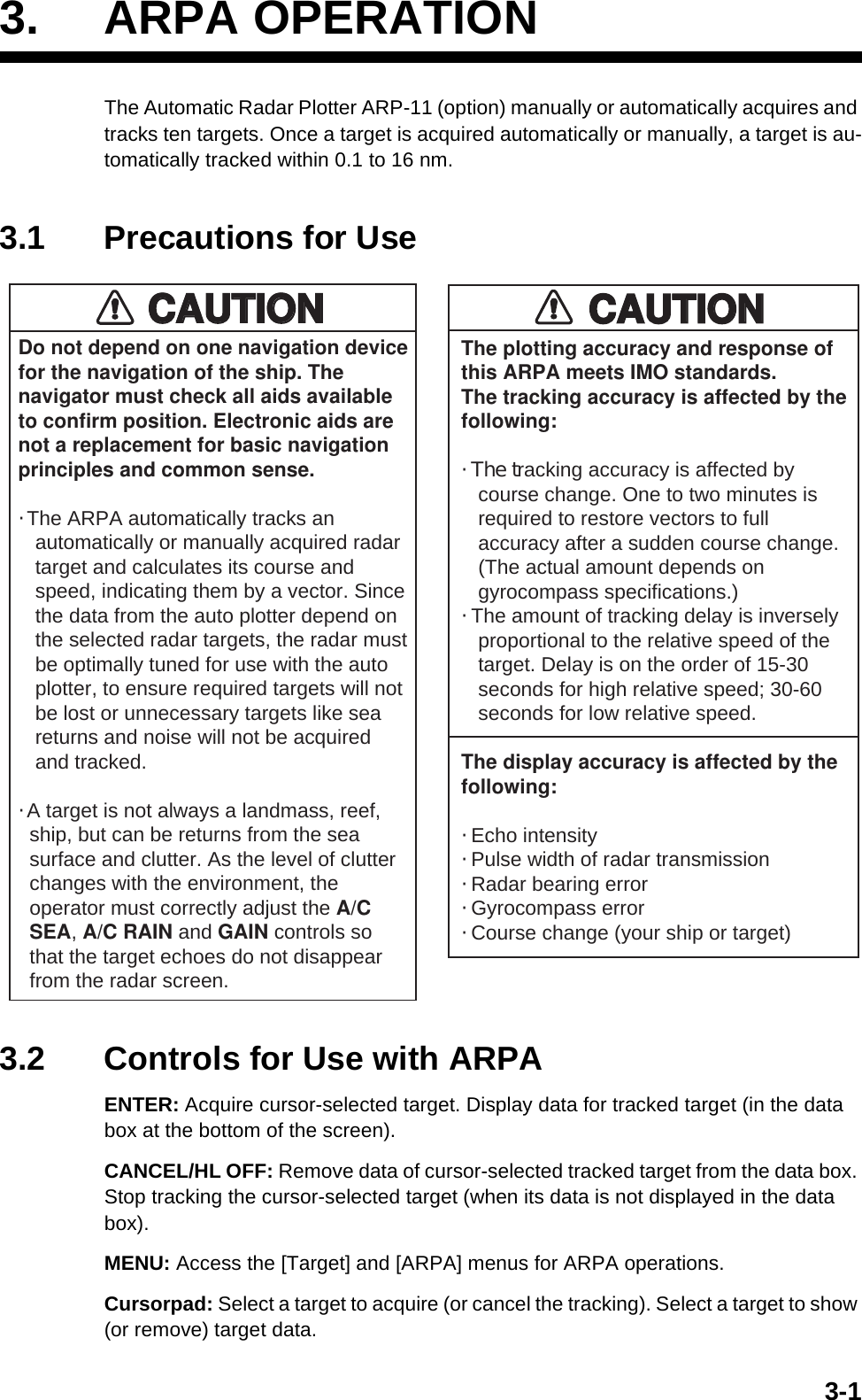 3-13. ARPA OPERATIONThe Automatic Radar Plotter ARP-11 (option) manually or automatically acquires and tracks ten targets. Once a target is acquired automatically or manually, a target is au-tomatically tracked within 0.1 to 16 nm.3.1 Precautions for Use3.2 Controls for Use with ARPAENTER: Acquire cursor-selected target. Display data for tracked target (in the data box at the bottom of the screen).CANCEL/HL OFF: Remove data of cursor-selected tracked target from the data box. Stop tracking the cursor-selected target (when its data is not displayed in the data box).MENU: Access the [Target] and [ARPA] menus for ARPA operations.Cursorpad: Select a target to acquire (or cancel the tracking). Select a target to show (or remove) target data.Do not depend on one navigation devicefor the navigation of the ship. Thenavigator must check all aids availableto confirm position. Electronic aids arenot a replacement for basic navigationprinciples and common sense.· The ARPA automatically tracks an   automatically or manually acquired radar   target and calculates its course and   speed, indicating them by a vector. Since   the data from the auto plotter depend on   the selected radar targets, the radar must   be optimally tuned for use with the auto   plotter, to ensure required targets will not   be lost or unnecessary targets like sea   returns and noise will not be acquired   and tracked.· A target is not always a landmass, reef,  ship, but can be returns from the sea  surface and clutter. As the level of clutter  changes with the environment, the  operator must correctly adjust the A/C  SEA, A/C RAIN and GAIN controls so  that the target echoes do not disappear  from the radar screen.The plotting accuracy and response ofthis ARPA meets IMO standards.The tracking accuracy is affected by thefollowing:· The tracking accuracy is affected by   course change. One to two minutes is   required to restore vectors to full   accuracy after a sudden course change.   (The actual amount depends on   gyrocompass specifications.)· The amount of tracking delay is inversely   proportional to the relative speed of the   target. Delay is on the order of 15-30   seconds for high relative speed; 30-60   seconds for low relative speed.The display accuracy is affected by thefollowing:· Echo intensity· Pulse width of radar transmission· Radar bearing error· Gyrocompass error· Course change (your ship or target)CAUTIONCAUTIONCAUTIONCAUTION