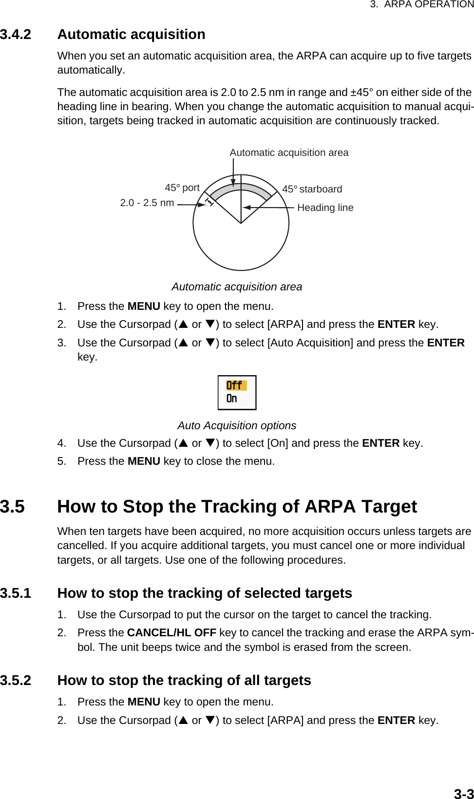 3.  ARPA OPERATION3-33.4.2 Automatic acquisitionWhen you set an automatic acquisition area, the ARPA can acquire up to five targets automatically.The automatic acquisition area is 2.0 to 2.5 nm in range and ±45° on either side of the heading line in bearing. When you change the automatic acquisition to manual acqui-sition, targets being tracked in automatic acquisition are continuously tracked.Automatic acquisition area1. Press the MENU key to open the menu.2. Use the Cursorpad (S or T) to select [ARPA] and press the ENTER key.3. Use the Cursorpad (S or T) to select [Auto Acquisition] and press the ENTER key.Auto Acquisition options4. Use the Cursorpad (S or T) to select [On] and press the ENTER key.5. Press the MENU key to close the menu.3.5 How to Stop the Tracking of ARPA TargetWhen ten targets have been acquired, no more acquisition occurs unless targets are cancelled. If you acquire additional targets, you must cancel one or more individual targets, or all targets. Use one of the following procedures.3.5.1 How to stop the tracking of selected targets1. Use the Cursorpad to put the cursor on the target to cancel the tracking.2. Press the CANCEL/HL OFF key to cancel the tracking and erase the ARPA sym-bol. The unit beeps twice and the symbol is erased from the screen.3.5.2 How to stop the tracking of all targets1. Press the MENU key to open the menu.2. Use the Cursorpad (S or T) to select [ARPA] and press the ENTER key.Automatic acquisition area45° port 45° starboard2.0 - 2.5 nm Heading line