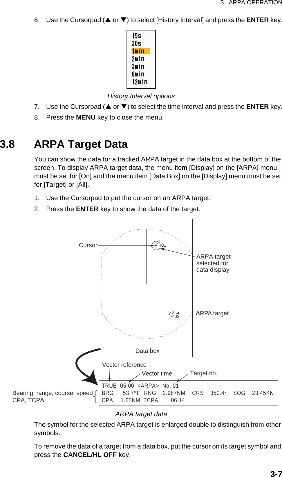3.  ARPA OPERATION3-76. Use the Cursorpad (S or T) to select [History Interval] and press the ENTER key.History Interval options7. Use the Cursorpad (S or T) to select the time interval and press the ENTER key.8. Press the MENU key to close the menu.3.8 ARPA Target DataYou can show the data for a tracked ARPA target in the data box at the bottom of the screen. To display ARPA target data, the menu item [Display] on the [ARPA] menu must be set for [On] and the menu item [Data Box] on the [Display] menu must be set for [Target] or [All].1. Use the Cursorpad to put the cursor on an ARPA target.2. Press the ENTER key to show the data of the target.ARPA target dataThe symbol for the selected ARPA target is enlarged double to distinguish from other symbols.To remove the data of a target from a data box, put the cursor on its target symbol and press the CANCEL/HL OFF key.TRUE  05:00  &lt;ARPA&gt;  No. 01BRG      53.7°T  RNG    2.987NM    CRS    350.4°    SOG    23.45KNCPA    1.65NM  TCPA        06:14Vector referenceVector time Target no.Bearing, range, course, speed CPA, TCPA+ARPA targetselected fordata display01ARPA targetData box02Cursor