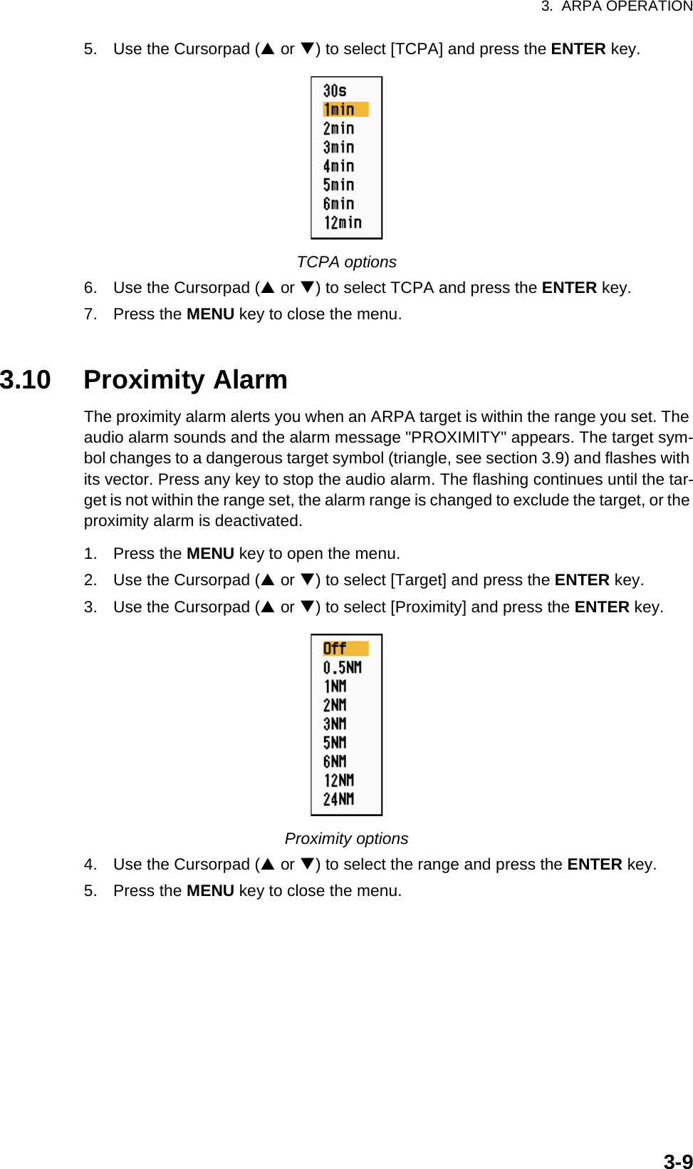 3.  ARPA OPERATION3-95. Use the Cursorpad (S or T) to select [TCPA] and press the ENTER key.TCPA options6. Use the Cursorpad (S or T) to select TCPA and press the ENTER key.7. Press the MENU key to close the menu.3.10 Proximity AlarmThe proximity alarm alerts you when an ARPA target is within the range you set. The audio alarm sounds and the alarm message &quot;PROXIMITY&quot; appears. The target sym-bol changes to a dangerous target symbol (triangle, see section 3.9) and flashes with its vector. Press any key to stop the audio alarm. The flashing continues until the tar-get is not within the range set, the alarm range is changed to exclude the target, or the proximity alarm is deactivated.1. Press the MENU key to open the menu.2. Use the Cursorpad (S or T) to select [Target] and press the ENTER key.3. Use the Cursorpad (S or T) to select [Proximity] and press the ENTER key.Proximity options4. Use the Cursorpad (S or T) to select the range and press the ENTER key.5. Press the MENU key to close the menu.