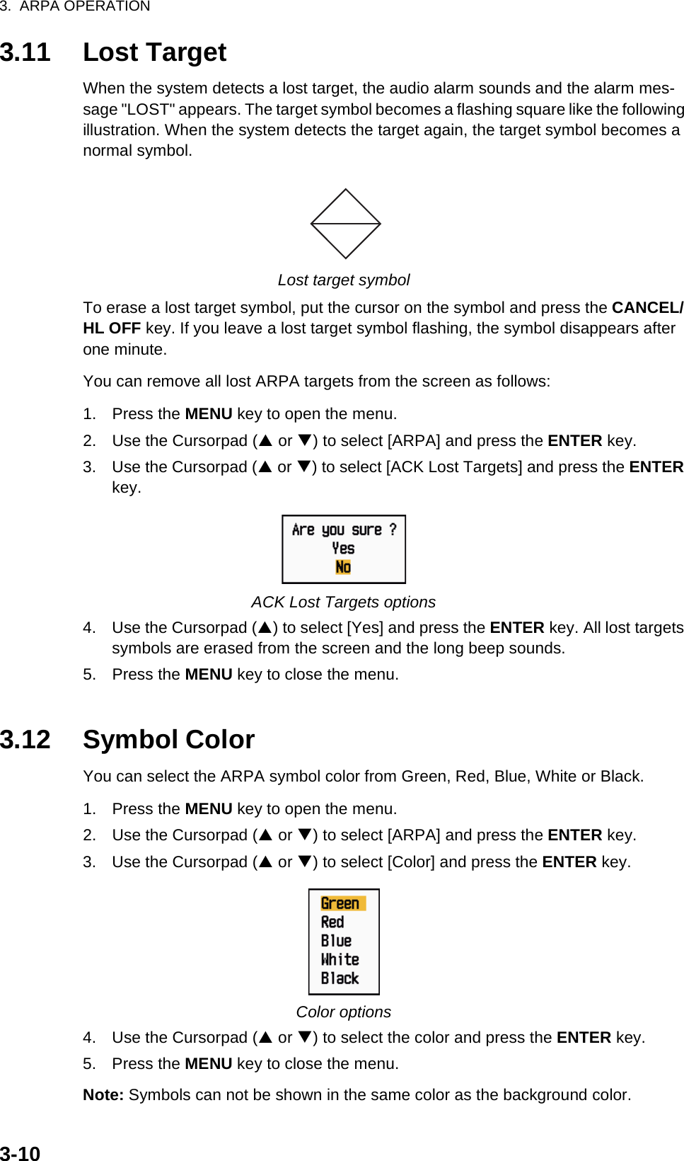 3.  ARPA OPERATION3-103.11 Lost TargetWhen the system detects a lost target, the audio alarm sounds and the alarm mes-sage &quot;LOST&quot; appears. The target symbol becomes a flashing square like the following illustration. When the system detects the target again, the target symbol becomes a normal symbol.Lost target symbolTo erase a lost target symbol, put the cursor on the symbol and press the CANCEL/HL OFF key. If you leave a lost target symbol flashing, the symbol disappears after one minute.You can remove all lost ARPA targets from the screen as follows:1. Press the MENU key to open the menu.2. Use the Cursorpad (S or T) to select [ARPA] and press the ENTER key.3. Use the Cursorpad (S or T) to select [ACK Lost Targets] and press the ENTER key.ACK Lost Targets options4. Use the Cursorpad (S) to select [Yes] and press the ENTER key. All lost targets symbols are erased from the screen and the long beep sounds.5. Press the MENU key to close the menu.3.12 Symbol ColorYou can select the ARPA symbol color from Green, Red, Blue, White or Black.1. Press the MENU key to open the menu.2. Use the Cursorpad (S or T) to select [ARPA] and press the ENTER key.3. Use the Cursorpad (S or T) to select [Color] and press the ENTER key.Color options4. Use the Cursorpad (S or T) to select the color and press the ENTER key.5. Press the MENU key to close the menu.Note: Symbols can not be shown in the same color as the background color.