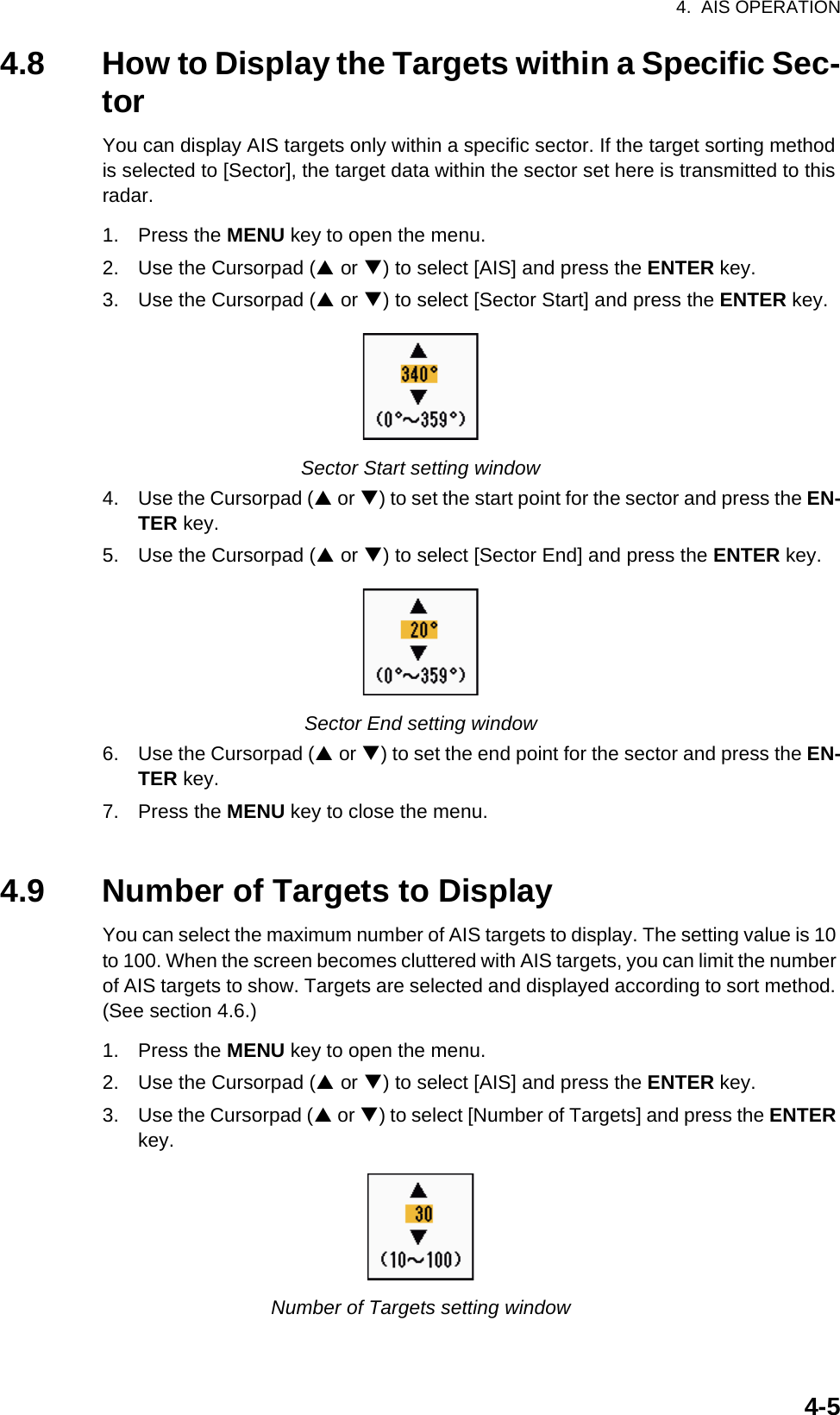 4.  AIS OPERATION4-54.8 How to Display the Targets within a Specific Sec-torYou can display AIS targets only within a specific sector. If the target sorting method is selected to [Sector], the target data within the sector set here is transmitted to this radar.1. Press the MENU key to open the menu.2. Use the Cursorpad (S or T) to select [AIS] and press the ENTER key.3. Use the Cursorpad (S or T) to select [Sector Start] and press the ENTER key.Sector Start setting window4. Use the Cursorpad (S or T) to set the start point for the sector and press the EN-TER key.5. Use the Cursorpad (S or T) to select [Sector End] and press the ENTER key.Sector End setting window6. Use the Cursorpad (S or T) to set the end point for the sector and press the EN-TER key.7. Press the MENU key to close the menu.4.9 Number of Targets to DisplayYou can select the maximum number of AIS targets to display. The setting value is 10 to 100. When the screen becomes cluttered with AIS targets, you can limit the number of AIS targets to show. Targets are selected and displayed according to sort method. (See section 4.6.)1. Press the MENU key to open the menu.2. Use the Cursorpad (S or T) to select [AIS] and press the ENTER key.3. Use the Cursorpad (S or T) to select [Number of Targets] and press the ENTER key.Number of Targets setting window