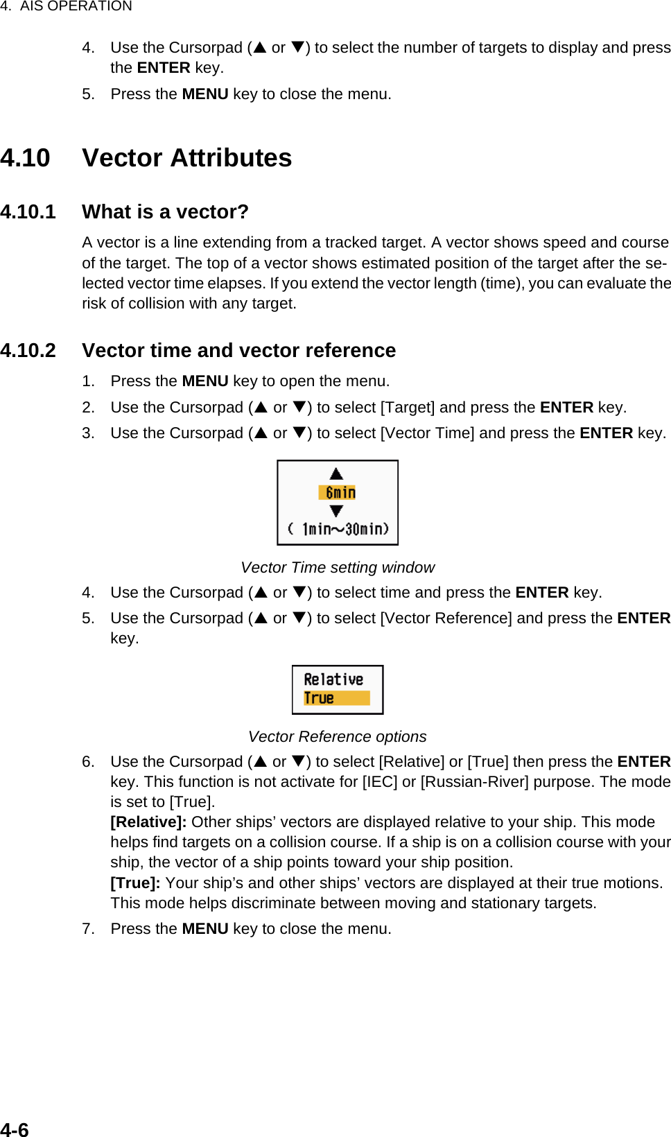 4.  AIS OPERATION4-64. Use the Cursorpad (S or T) to select the number of targets to display and press the ENTER key.5. Press the MENU key to close the menu.4.10 Vector Attributes4.10.1 What is a vector?A vector is a line extending from a tracked target. A vector shows speed and course of the target. The top of a vector shows estimated position of the target after the se-lected vector time elapses. If you extend the vector length (time), you can evaluate the risk of collision with any target.4.10.2 Vector time and vector reference1. Press the MENU key to open the menu.2. Use the Cursorpad (S or T) to select [Target] and press the ENTER key.3. Use the Cursorpad (S or T) to select [Vector Time] and press the ENTER key.Vector Time setting window4. Use the Cursorpad (S or T) to select time and press the ENTER key.5. Use the Cursorpad (S or T) to select [Vector Reference] and press the ENTER key.Vector Reference options6. Use the Cursorpad (S or T) to select [Relative] or [True] then press the ENTER key. This function is not activate for [IEC] or [Russian-River] purpose. The mode is set to [True].[Relative]: Other ships’ vectors are displayed relative to your ship. This mode helps find targets on a collision course. If a ship is on a collision course with your ship, the vector of a ship points toward your ship position.[True]: Your ship’s and other ships’ vectors are displayed at their true motions. This mode helps discriminate between moving and stationary targets.7. Press the MENU key to close the menu.