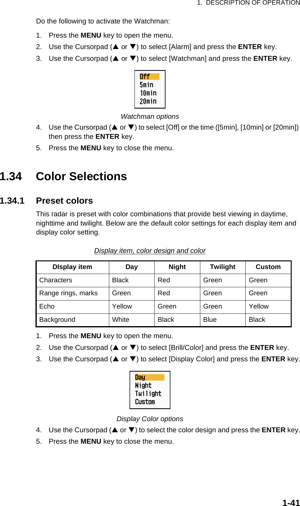 1.  DESCRIPTION OF OPERATION1-41Do the following to activate the Watchman:1. Press the MENU key to open the menu.2. Use the Cursorpad (S or T) to select [Alarm] and press the ENTER key.3. Use the Cursorpad (S or T) to select [Watchman] and press the ENTER key.Watchman options4. Use the Cursorpad (S or T) to select [Off] or the time ([5min], [10min] or [20min]) then press the ENTER key.5. Press the MENU key to close the menu.1.34 Color Selections1.34.1 Preset colorsThis radar is preset with color combinations that provide best viewing in daytime, nighttime and twilight. Below are the default color settings for each display item and display color setting.Display item, color design and color1. Press the MENU key to open the menu.2. Use the Cursorpad (S or T) to select [Brill/Color] and press the ENTER key.3. Use the Cursorpad (S or T) to select [Display Color] and press the ENTER key.Display Color options4. Use the Cursorpad (S or T) to select the color design and press the ENTER key.5. Press the MENU key to close the menu.DIsplay item Day Night Twilight CustomCharacters Black Red Green GreenRange rings, marks Green Red Green GreenEcho Yellow Green Green YellowBackground White Black Blue Black