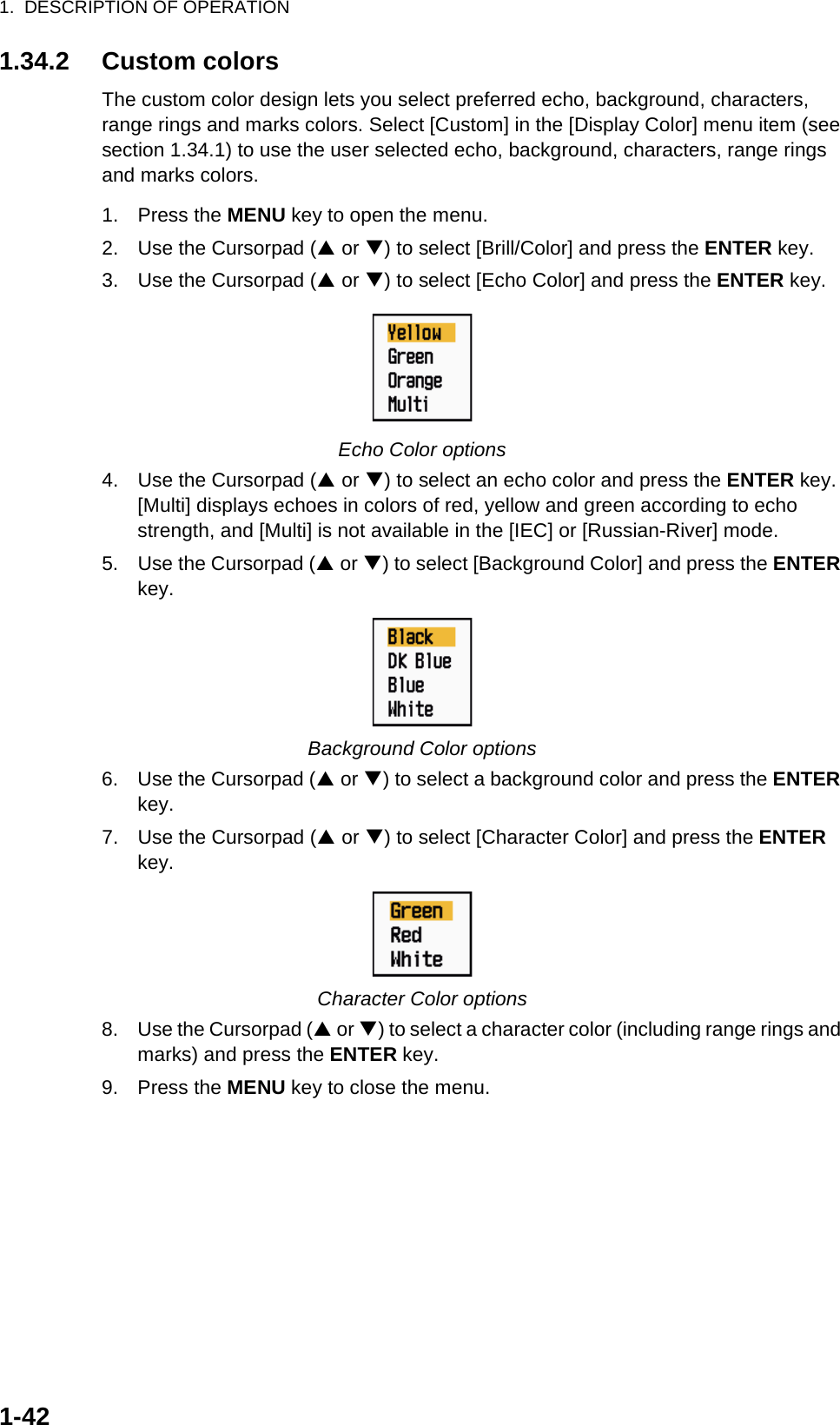 1.  DESCRIPTION OF OPERATION1-421.34.2 Custom colorsThe custom color design lets you select preferred echo, background, characters, range rings and marks colors. Select [Custom] in the [Display Color] menu item (see section 1.34.1) to use the user selected echo, background, characters, range rings and marks colors.1. Press the MENU key to open the menu.2. Use the Cursorpad (S or T) to select [Brill/Color] and press the ENTER key.3. Use the Cursorpad (S or T) to select [Echo Color] and press the ENTER key.Echo Color options4. Use the Cursorpad (S or T) to select an echo color and press the ENTER key. [Multi] displays echoes in colors of red, yellow and green according to echo strength, and [Multi] is not available in the [IEC] or [Russian-River] mode.5. Use the Cursorpad (S or T) to select [Background Color] and press the ENTER key.Background Color options6. Use the Cursorpad (S or T) to select a background color and press the ENTER key.7. Use the Cursorpad (S or T) to select [Character Color] and press the ENTER key.Character Color options8. Use the Cursorpad (S or T) to select a character color (including range rings and marks) and press the ENTER key.9. Press the MENU key to close the menu.