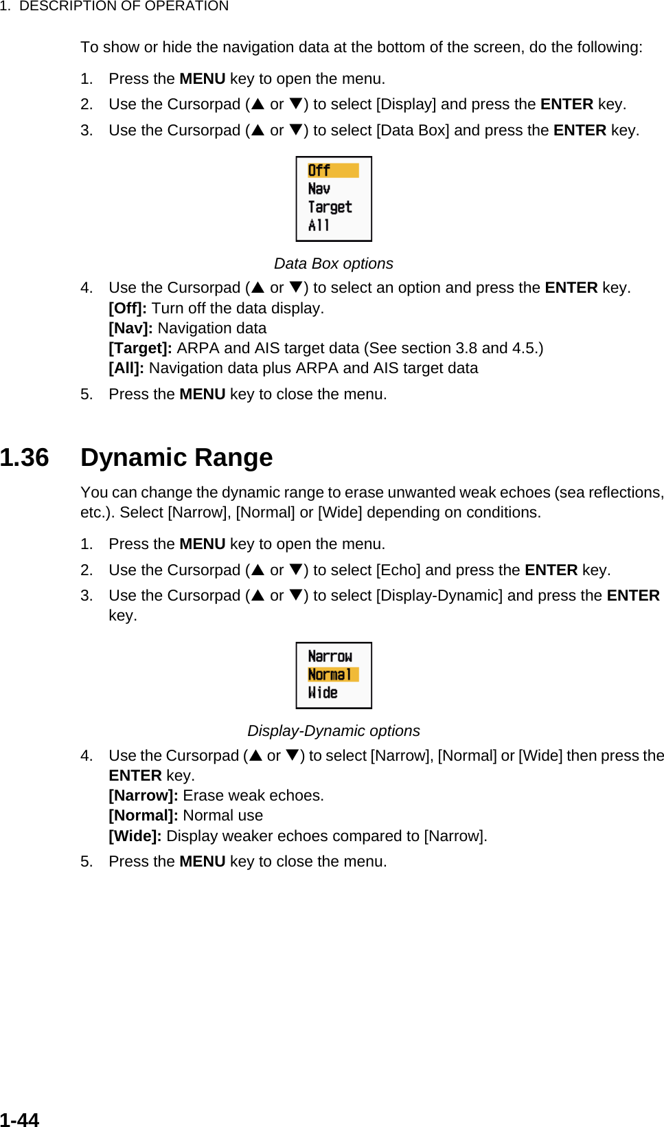 1.  DESCRIPTION OF OPERATION1-44To show or hide the navigation data at the bottom of the screen, do the following:1. Press the MENU key to open the menu.2. Use the Cursorpad (S or T) to select [Display] and press the ENTER key.3. Use the Cursorpad (S or T) to select [Data Box] and press the ENTER key.Data Box options4. Use the Cursorpad (S or T) to select an option and press the ENTER key.[Off]: Turn off the data display.[Nav]: Navigation data[Target]: ARPA and AIS target data (See section 3.8 and 4.5.)[All]: Navigation data plus ARPA and AIS target data5. Press the MENU key to close the menu.1.36 Dynamic RangeYou can change the dynamic range to erase unwanted weak echoes (sea reflections, etc.). Select [Narrow], [Normal] or [Wide] depending on conditions.1. Press the MENU key to open the menu.2. Use the Cursorpad (S or T) to select [Echo] and press the ENTER key.3. Use the Cursorpad (S or T) to select [Display-Dynamic] and press the ENTER key.Display-Dynamic options4. Use the Cursorpad (S or T) to select [Narrow], [Normal] or [Wide] then press the ENTER key.[Narrow]: Erase weak echoes.[Normal]: Normal use[Wide]: Display weaker echoes compared to [Narrow].5. Press the MENU key to close the menu.