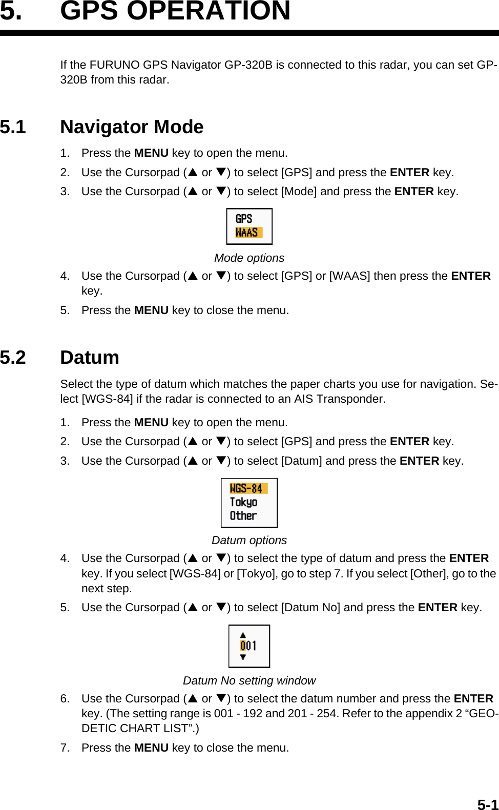 5-15. GPS OPERATIONIf the FURUNO GPS Navigator GP-320B is connected to this radar, you can set GP-320B from this radar.5.1 Navigator Mode1. Press the MENU key to open the menu.2. Use the Cursorpad (S or T) to select [GPS] and press the ENTER key.3. Use the Cursorpad (S or T) to select [Mode] and press the ENTER key.Mode options4. Use the Cursorpad (S or T) to select [GPS] or [WAAS] then press the ENTER key.5. Press the MENU key to close the menu.5.2 DatumSelect the type of datum which matches the paper charts you use for navigation. Se-lect [WGS-84] if the radar is connected to an AIS Transponder.1. Press the MENU key to open the menu.2. Use the Cursorpad (S or T) to select [GPS] and press the ENTER key.3. Use the Cursorpad (S or T) to select [Datum] and press the ENTER key.Datum options4. Use the Cursorpad (S or T) to select the type of datum and press the ENTER key. If you select [WGS-84] or [Tokyo], go to step 7. If you select [Other], go to the next step.5. Use the Cursorpad (S or T) to select [Datum No] and press the ENTER key.Datum No setting window6. Use the Cursorpad (S or T) to select the datum number and press the ENTER key. (The setting range is 001 - 192 and 201 - 254. Refer to the appendix 2 “GEO-DETIC CHART LIST”.)7. Press the MENU key to close the menu.