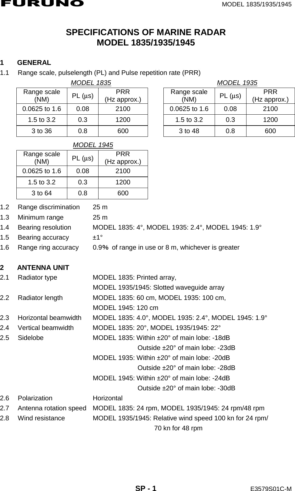 FURUNO  MODEL 1835/1935/1945  SP - 1  E3579S01C-M  SPECIFICATIONS OF MARINE RADAR MODEL 1835/1935/1945  1 GENERAL 1.1  Range scale, pulselength (PL) and Pulse repetition rate (PRR)                 MODEL 1835                                MODEL 1935 Range scale (NM)  PL (μs)  PRR (Hz approx.)  Range scale (NM)  PL (μs)  PRR (Hz approx.) 0.0625 to 1.6  0.08  2100  0.0625 to 1.6  0.08  2100 1.5 to 3.2  0.3  1200  1.5 to 3.2  0.3  1200 3 to 36  0.8  600  3 to 48  0.8  600                        MODEL 1945                                 Range scale (NM)  PL (μs)  PRR (Hz approx.) 0.0625 to 1.6  0.08  2100 1.5 to 3.2  0.3  1200 3 to 64  0.8  600  1.2  Range discrimination  25 m 1.3  Minimum range  25 m 1.4  Bearing resolution  MODEL 1835: 4°, MODEL 1935: 2.4°, MODEL 1945: 1.9° 1.5 Bearing accuracy  ±1° 1.6  Range ring accuracy  0.9％  of range in use or 8 m, whichever is greater  2 ANTENNA UNIT 2.1  Radiator type  MODEL 1835: Printed array,   MODEL 1935/1945: Slotted waveguide array 2.2  Radiator length  MODEL 1835: 60 cm, MODEL 1935: 100 cm,   MODEL 1945: 120 cm 2.3  Horizontal beamwidth  MODEL 1835: 4.0°, MODEL 1935: 2.4°, MODEL 1945: 1.9° 2.4  Vertical beamwidth  MODEL 1835: 20°, MODEL 1935/1945: 22° 2.5  Sidelobe  MODEL 1835: Within ±20° of main lobe: -18dB         Outside ±20° of main lobe: -23dB   MODEL 1935: Within ±20° of main lobe: -20dB         Outside ±20° of main lobe: -28dB   MODEL 1945: Within ±20° of main lobe: -24dB         Outside ±20° of main lobe: -30dB 2.6 Polarization  Horizontal 2.7  Antenna rotation speed  MODEL 1835: 24 rpm, MODEL 1935/1945: 24 rpm/48 rpm 2.8  Wind resistance  MODEL 1935/1945: Relative wind speed 100 kn for 24 rpm/             70 kn for 48 rpm  