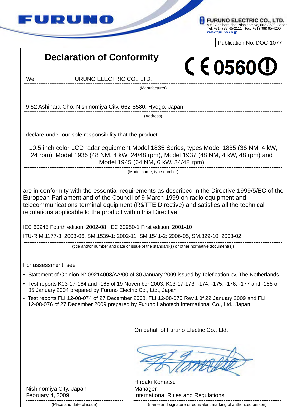 9-52 Ashihara-cho, Nishinomiya, 662-8580, JapanTel: +81 (798) 65-2111    Fax: +81 (798) 65-4200 www.furuno.co.jp           Publication No. DOC-1077  Declaration of Conformity   We             FURUNO ELECTRIC CO., LTD. ----------------------------------------------------------------------------------------------------------------------------------------------- (Manufacturer)   9-52 Ashihara-Cho, Nishinomiya City, 662-8580, Hyogo, Japan ----------------------------------------------------------------------------------------------------------------------------------------------- (Address)   declare under our sole responsibility that the product  10.5 inch color LCD radar equipment Model 1835 Series, types Model 1835 (36 NM, 4 kW, 24 rpm), Model 1935 (48 NM, 4 kW, 24/48 rpm), Model 1937 (48 NM, 4 kW, 48 rpm) and Model 1945 (64 NM, 6 kW, 24/48 rpm) ----------------------------------------------------------------------------------------------------------------------------------------------- (Model name, type number)   are in conformity with the essential requirements as described in the Directive 1999/5/EC of the European Parliament and of the Council of 9 March 1999 on radio equipment and telecommunications terminal equipment (R&amp;TTE Directive) and satisfies all the technical regulations applicable to the product within this Directive  IEC 60945 Fourth edition: 2002-08, IEC 60950-1 First edition: 2001-10 ITU-R M.1177-3: 2003-06, SM.1539-1: 2002-11, SM.1541-2: 2006-05, SM.329-10: 2003-02 -----------------------------------------------------------------------------------------------------------------------------------------------(title and/or number and date of issue of the standard(s) or other normative document(s))   For assessment, see •  Statement of Opinion No 09214003/AA/00 of 30 January 2009 issued by Telefication bv, The Netherlands •  Test reports K03-17-164 and -165 of 19 November 2003, K03-17-173, -174, -175, -176, -177 and -188 of 05 January 2004 prepared by Furuno Electric Co., Ltd., Japan •  Test reports FLI 12-08-074 of 27 December 2008, FLI 12-08-075 Rev.1 0f 22 January 2009 and FLI 12-08-076 of 27 December 2009 prepared by Furuno Labotech International Co., Ltd., Japan             Nishinomiya City, Japan February 4, 2009 ------------------------------------------------------ (Place and date of issue) On behalf of Furuno Electric Co., Ltd.        Hiroaki Komatsu Manager, International Rules and Regulations ----------------------------------------------------------------------------------(name and signature or equivalent marking of authorized person) 