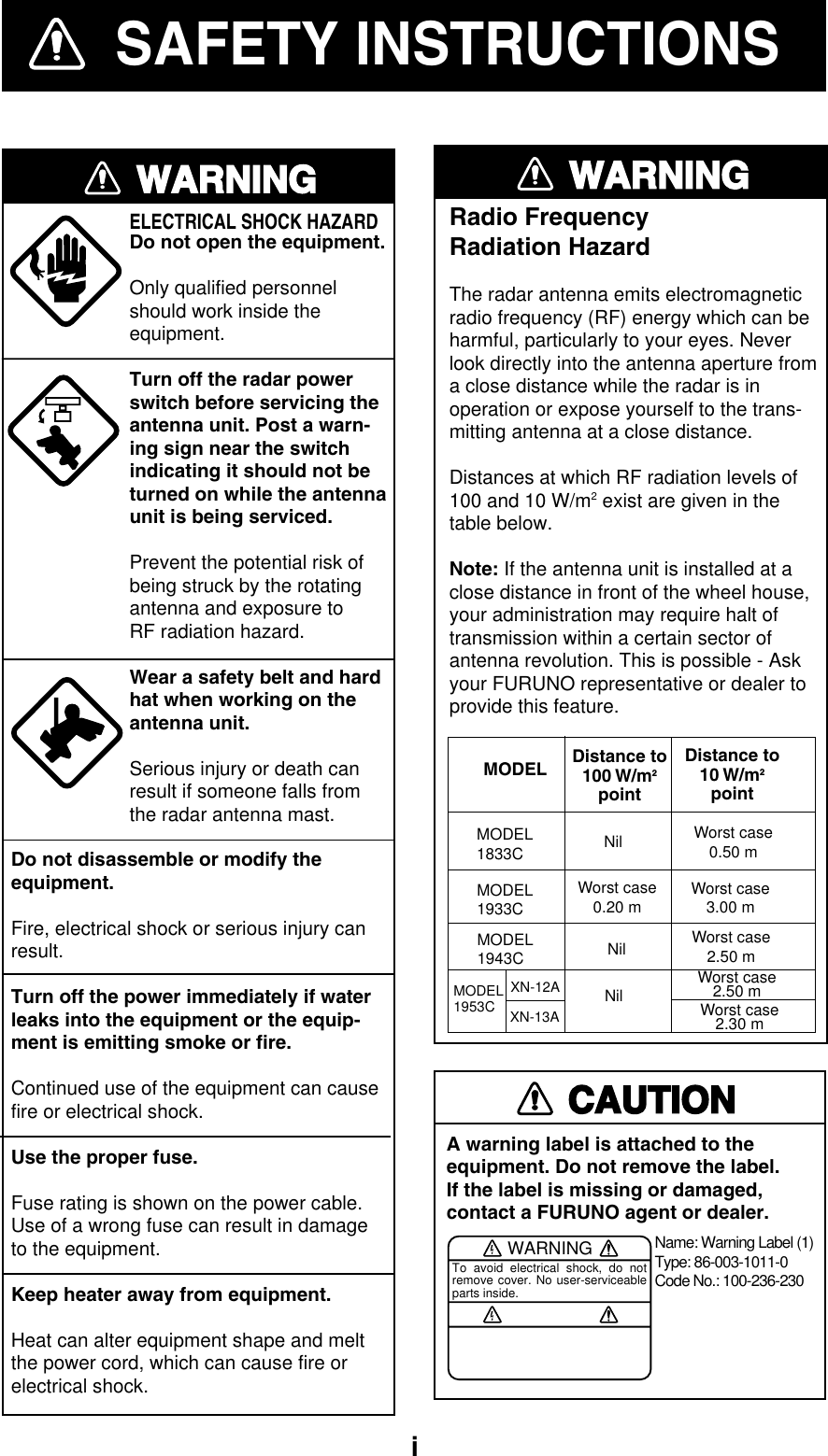   iSAFETY INSTRUCTIONSWARNINGELECTRICAL SHOCK HAZARDDo not open the equipment.Only qualified personnelshould work inside theequipment.Turn off the radar powerswitch before servicing the antenna unit. Post a warn-ing sign near the switchindicating it should not beturned on while the antennaunit is being serviced.Prevent the potential risk ofbeing struck by the rotatingantenna and exposure to RF radiation hazard.Wear a safety belt and hardhat when working on the antenna unit.Serious injury or death canresult if someone falls fromthe radar antenna mast.Do not disassemble or modify theequipment.Fire, electrical shock or serious injury canresult.Turn off the power immediately if waterleaks into the equipment or the equip-ment is emitting smoke or fire.Continued use of the equipment can causefire or electrical shock.Use the proper fuse.Fuse rating is shown on the power cable.Use of a wrong fuse can result in damageto the equipment.Keep heater away from equipment.Heat can alter equipment shape and meltthe power cord, which can cause fire orelectrical shock.CAUTIONA warning label is attached to the equipment. Do not remove the label.If the label is missing or damaged,contact a FURUNO agent or dealer.WARNINGTo avoid electrical shock, do not remove cover. No user-serviceable parts inside.Name: Warning Label (1)Type: 86-003-1011-0Code No.: 100-236-230WARNINGRadio FrequencyRadiation HazardThe radar antenna emits electromagneticradio frequency (RF) energy which can beharmful, particularly to your eyes. Neverlook directly into the antenna aperture froma close distance while the radar is inoperation or expose yourself to the trans-mitting antenna at a close distance.Distances at which RF radiation levels of100 and 10 W/m2 exist are given in thetable below.Note: If the antenna unit is installed at aclose distance in front of the wheel house,your administration may require halt oftransmission within a certain sector ofantenna revolution. This is possible - Askyour FURUNO representative or dealer toprovide this feature.MODEL Distance to100 W/m2pointDistance to10 W/m2pointMODEL1833C Nil Worst case0.50 mMODEL1933CMODEL1943CWorst case0.20 m Worst case3.00 mNil Worst case2.50 mMODEL1953C Nil Worst case2.50 mWorst case2.30 mXN-12AXN-13A 