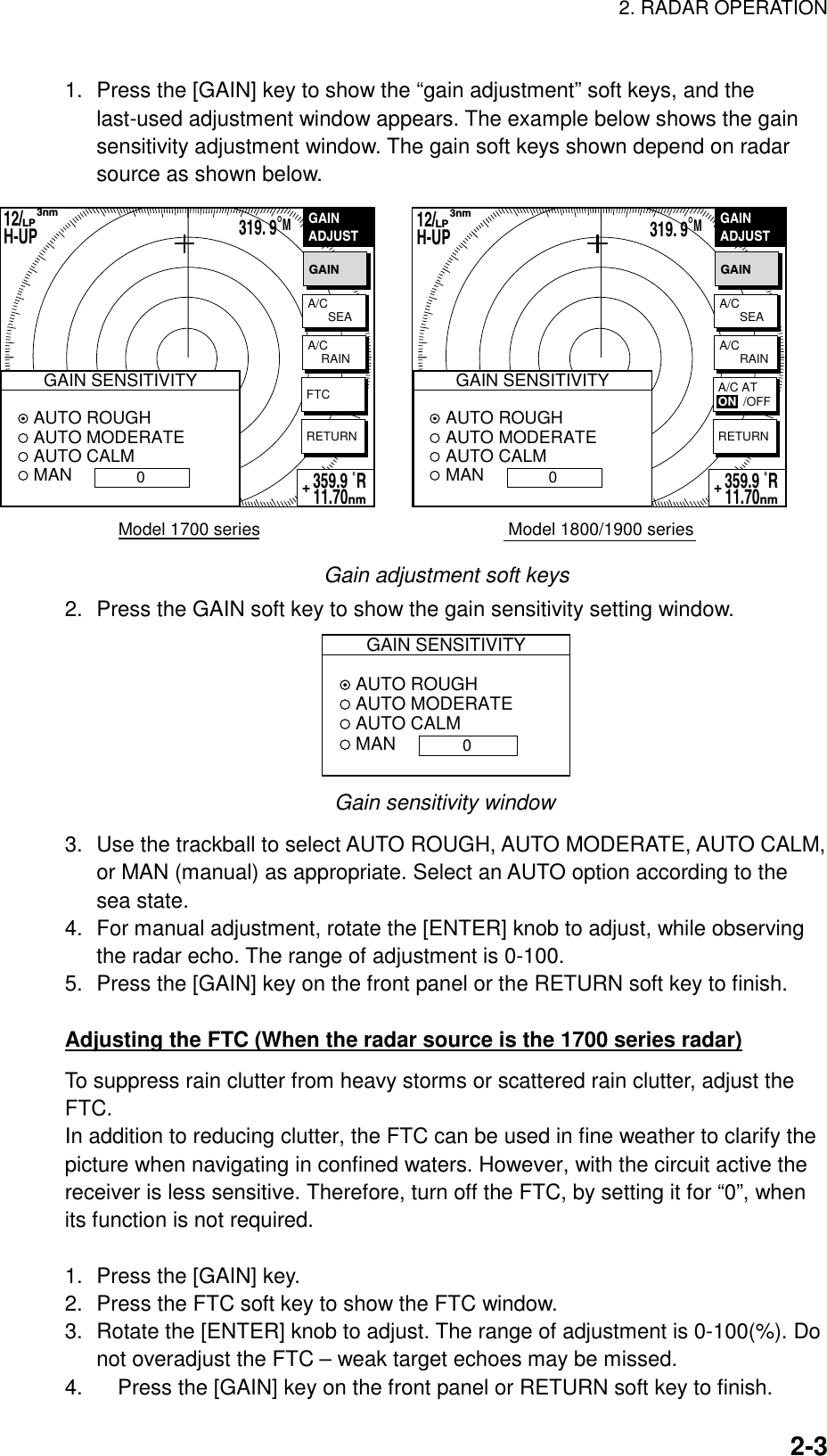 2. RADAR OPERATION    2-31.  Press the [GAIN] key to show the “gain adjustment” soft keys, and the last-used adjustment window appears. The example below shows the gain sensitivity adjustment window. The gain soft keys shown depend on radar source as shown below. Model 1800/1900 seriesGAINADJUSTGAINRETURN319. 9°M359.9 ˚R 11.70nm+Model 1700 seriesGAINADJUSTGAINRETURN12/        H-UP      3nmLP359.9 ˚R 11.70nm+A/C      SEAA/C    RAINFTCA/C      SEAA/C      RAINA/C ATON  /OFF12/        H-UP      3nmLP319. 9°MGAIN SENSITIVITY AUTO ROUGH AUTO MODERATE AUTO CALM MAN 0GAIN SENSITIVITY AUTO ROUGH AUTO MODERATE AUTO CALM MAN 0 Gain adjustment soft keys 2.  Press the GAIN soft key to show the gain sensitivity setting window. GAIN SENSITIVITY AUTO ROUGH AUTO MODERATE AUTO CALM MAN0 Gain sensitivity window 3.  Use the trackball to select AUTO ROUGH, AUTO MODERATE, AUTO CALM, or MAN (manual) as appropriate. Select an AUTO option according to the sea state. 4.  For manual adjustment, rotate the [ENTER] knob to adjust, while observing the radar echo. The range of adjustment is 0-100.   5.  Press the [GAIN] key on the front panel or the RETURN soft key to finish.  Adjusting the FTC (When the radar source is the 1700 series radar) To suppress rain clutter from heavy storms or scattered rain clutter, adjust the FTC.  In addition to reducing clutter, the FTC can be used in fine weather to clarify the picture when navigating in confined waters. However, with the circuit active the receiver is less sensitive. Therefore, turn off the FTC, by setting it for “0”, when its function is not required.  1.  Press the [GAIN] key. 2.  Press the FTC soft key to show the FTC window. 3.  Rotate the [ENTER] knob to adjust. The range of adjustment is 0-100(%). Do not overadjust the FTC – weak target echoes may be missed. 4.  Press the [GAIN] key on the front panel or RETURN soft key to finish. 