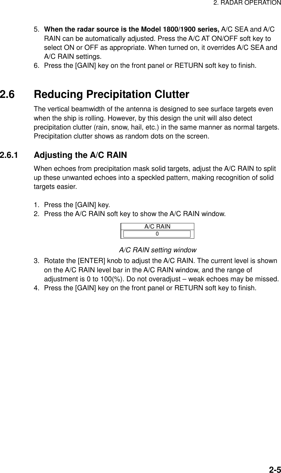 2. RADAR OPERATION    2-55.  When the radar source is the Model 1800/1900 series, A/C SEA and A/C RAIN can be automatically adjusted. Press the A/C AT ON/OFF soft key to select ON or OFF as appropriate. When turned on, it overrides A/C SEA and A/C RAIN settings. 6.  Press the [GAIN] key on the front panel or RETURN soft key to finish.     2.6  Reducing Precipitation Clutter The vertical beamwidth of the antenna is designed to see surface targets even when the ship is rolling. However, by this design the unit will also detect precipitation clutter (rain, snow, hail, etc.) in the same manner as normal targets. Precipitation clutter shows as random dots on the screen.  2.6.1 Adjusting the A/C RAIN When echoes from precipitation mask solid targets, adjust the A/C RAIN to split up these unwanted echoes into a speckled pattern, making recognition of solid targets easier.  1.  Press the [GAIN] key. 2.  Press the A/C RAIN soft key to show the A/C RAIN window. A/C RAIN0 A/C RAIN setting window 3.  Rotate the [ENTER] knob to adjust the A/C RAIN. The current level is shown on the A/C RAIN level bar in the A/C RAIN window, and the range of adjustment is 0 to 100(%). Do not overadjust – weak echoes may be missed. 4.  Press the [GAIN] key on the front panel or RETURN soft key to finish. 