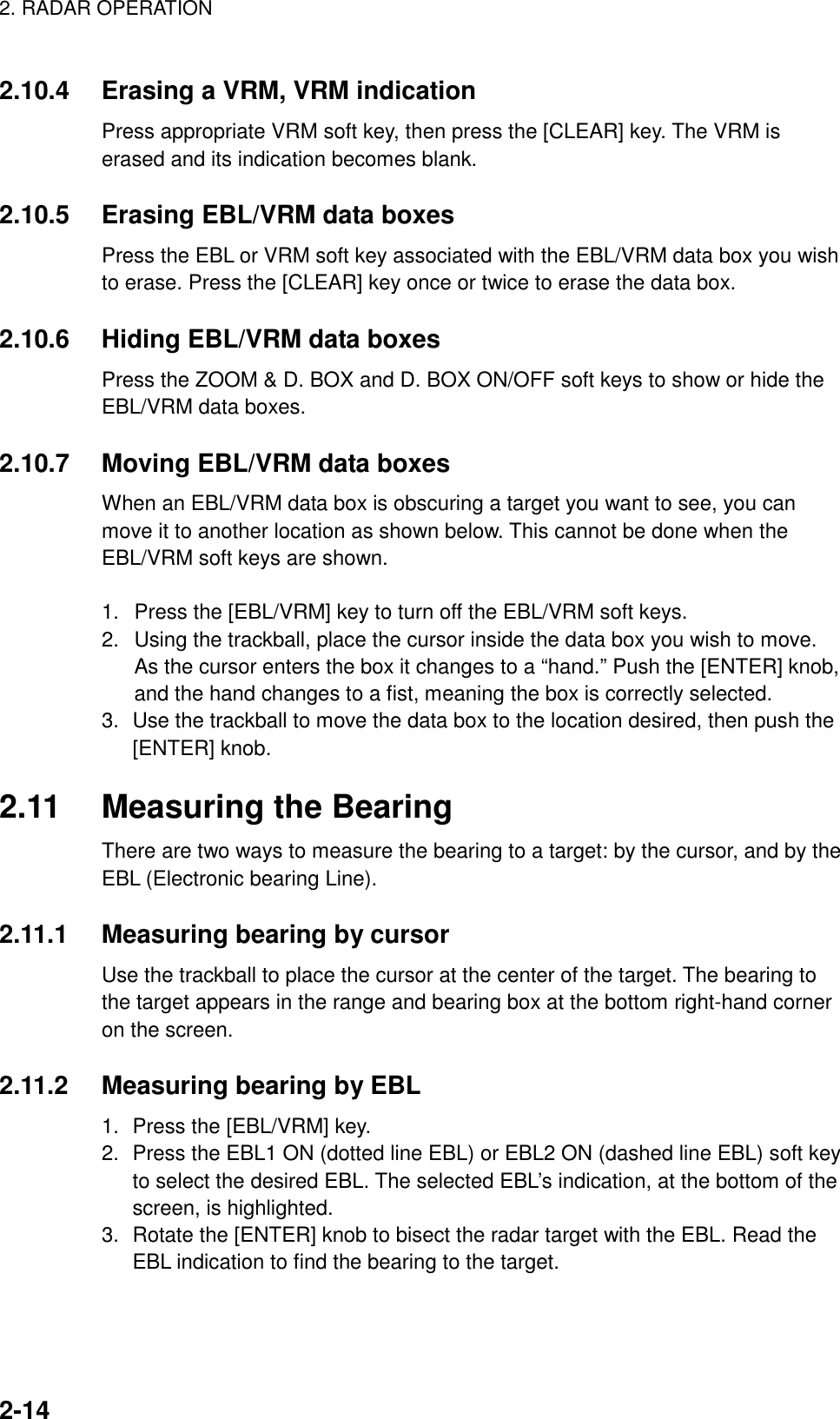 2. RADAR OPERATION    2-142.10.4  Erasing a VRM, VRM indication Press appropriate VRM soft key, then press the [CLEAR] key. The VRM is erased and its indication becomes blank.  2.10.5  Erasing EBL/VRM data boxes Press the EBL or VRM soft key associated with the EBL/VRM data box you wish to erase. Press the [CLEAR] key once or twice to erase the data box.  2.10.6  Hiding EBL/VRM data boxes Press the ZOOM &amp; D. BOX and D. BOX ON/OFF soft keys to show or hide the EBL/VRM data boxes.  2.10.7  Moving EBL/VRM data boxes When an EBL/VRM data box is obscuring a target you want to see, you can move it to another location as shown below. This cannot be done when the EBL/VRM soft keys are shown.  1.  Press the [EBL/VRM] key to turn off the EBL/VRM soft keys. 2.  Using the trackball, place the cursor inside the data box you wish to move. As the cursor enters the box it changes to a “hand.” Push the [ENTER] knob, and the hand changes to a fist, meaning the box is correctly selected. 3.  Use the trackball to move the data box to the location desired, then push the [ENTER] knob.    2.11  Measuring the Bearing There are two ways to measure the bearing to a target: by the cursor, and by the EBL (Electronic bearing Line).    2.11.1  Measuring bearing by cursor Use the trackball to place the cursor at the center of the target. The bearing to the target appears in the range and bearing box at the bottom right-hand corner on the screen.  2.11.2  Measuring bearing by EBL 1.  Press the [EBL/VRM] key. 2.  Press the EBL1 ON (dotted line EBL) or EBL2 ON (dashed line EBL) soft key to select the desired EBL. The selected EBL’s indication, at the bottom of the screen, is highlighted. 3.  Rotate the [ENTER] knob to bisect the radar target with the EBL. Read the EBL indication to find the bearing to the target.  